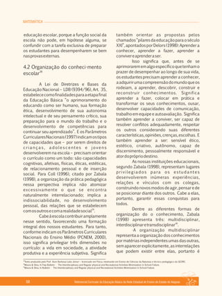 MATEMÁTICA
Referencial Curricular da Educação Básica da Rede Estadual de Ensino do Estado de Alagoas68
educação escolar, porque a função social da
escola não pode, em hipótese alguma, se
confundir com a tarefa exclusiva de preparar
os estudantes para desempenharem se bem
nasprovasexternas.
4.2 Organização do conheci­mento
38
escolar
A Lei de Diretrizes e Bases da
Educação Nacional – LDB (9394/96), Art. 35,
estabelececomofinalidadesparaaetapafinal
da Educação Básica “o aprimoramento do
educando como ser humano, sua formação
ética, desenvolvimento de sua autonomia
intelectual e de seu pensamento crítico, sua
preparação para o mundo do trabalho e o
desenvolvimento de competências para
continuar seu aprendizado”. E os Parâmetros
CurricularesNacionais(1997)indicamostipos
de capacidades que – por serem direitos de
c r i a n ç a s , a d o l e s c e n t e s e j o v e n s
desenvolverem na escola – precisam orientar
o currículo como um todo: são capacidades
cognitivas, afetivas, físicas, éticas, estéticas,
de relacionamento pessoal e de inserção
social. Para Coll (1996), citado por Zabala
(1998), a organização da prática pedagógica
nessa perspectiva implica não atomizar
excessivamente o que se encontra
naturalmente interrelacionado; implica a
indissociabilidade, no desenvolvimento
pessoal, das relações que se estabelecem
39
comosoutrosecomarealidadesocial .
Cabeàescolacontribuiramplamente
nesse sentido, favorecendo uma formação
integral dos nossos estudantes. Para tanto,
conforme indicam os Parâmetros Curriculares
Nacionais do Ensino Médio (PCNEM, 2000),
isso significa privilegiar três dimensões no
currículo: a vida em sociedade, a atividade
produtiva e a experiência subjetiva. Significa
também orientar as propostas pelos
chamados“pilaresdaeducaçãoparaoséculo
XXI”, apontados por Delors (1998): Aprender a
conhecer, aprender a fazer, aprender a
convivereaprenderaser.
Isso significa que, antes de se
aprimorarememalgoespecíficoquetenhamo
prazer de desempenhar ao longo de sua vida,
os estudantes precisam aprender a conhecer,
aadquirirumacompreensãodomundoqueos
rodeiam, a aprender, descobrir, construir e
reconstruir conhecimentos. Significa
aprender a fazer, colocar em prática e
transformar os seus conhecimentos, ousar,
desenvolver capacidades de comunicação,
trabalho em equipe e autoavaliação. Significa
também aprender a conviver, ser capaz de
resolver conflitos adequadamente, respeitar
os outros considerando suas diferentes
características,opiniões,crenças,escolhas. E
também aprender a ser: sensível ético,
estético, criativo, autônomo, capaz de
discernimento, pessoalmente responsável e
atordoprópriodestino.
As nossas instituições educacionais,
segundo Zabala (1998), representam lugares
privilegiados para os estudantes
desenvolverem inúmeras experiências,
relações e vínculos com os colegas,
construindonovosmodosdeagir,pensarede
se posicionar diante dos outros. Cabe a elas,
portanto, garantir essas conquistas para
todos.
Dentre as diferentes formas de
organização do o conhecimento, Zabala
(1998) apresenta três: multidisciplinar,
40
interdisciplinaretransdisciplinar .
·A organização multidisciplinar
representa a organização dos conhecimentos
por matérias independentes umas das outras,
semaparecerexplicitamente,asinterrelações
que podem existir entre elas, portanto é
38
Texto produzido pelo Prof. Ilson Barbosa Leão Júnior – licenciado em Física, mestrando em Ensino de Ciências da Natureza e técnico pedagógico da GEORC.
39
Moura & Silva, In Fiep Bulletin ­ The Interdisciplinary and Regular physical and Recreational Activities Minimization in School Failure.
40
Moura & Silva, In Bulletin ­ The Interdisciplinary and Regular physical and Recreational Activities Minimization in School Failure.
 
