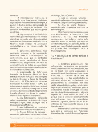 Referencial Curricular da Educação Básica da Rede Estadual de Ensino do Estado de Alagoas 69
MATEMÁTICA
somativa.
·A interdisciplinar representa a
interrelação entre duas ou mais disciplinas,
cujos objetos do conhecimento convergem, e
podem ir desde a simples comunicação de
ideias até a integração recíproca dos
conceitos fundamentais que das disciplinas
envolvidas.
·A organização transdisciplinar
representaograumáximoderelaçõesentreas
disciplinas: pressupõe uma integração global
dentro de um sistema mais totalizador, o que
favorece maior unidade na abordagem
metodológica e na compreensão da
realidade.
A perspectiva considerada mais
pertinente, portanto, é de organização
curricular inter e transdisciplinar do
conhecimento, para que os conteúdos
escolares sejam trabalhados de forma
contextualizada e significativa, com vistas ao
desenvolvimento de todas as capacidades
dosestudantes,oquerequertrabalhocoletivo
ecooperativodosprofessores.
A organização do Referencial
Curricular da Educação Básica da Rede
EstadualdeEnsinodeAlagoasestáalicerçada
na Lei de Diretrizes e Bases da Educação
Nacional – LDB 9394/96 e nas diretrizes
Curriculares Nacionais Gerais ­ DCNG, que
estabelecem a organização da base nacional
comum aos currículos e asseguram a parte
diversificada,incentivandoabordagensintere
transdisciplinares por áreas do conheci­
mento. Éestaaorganizaçãoproposta:
1. Área de Linguagens – constituída
pelas componentes curriculares de Língua
Portuguesa, Inglês, Artes, Educação Física e
LínguaEstrangeiraModerna;
2. Área de Matemática – constituída
pelacomponentecurriculardeMatemática;
3. Área de Ciências da Natureza –
constituída pelas componentes curriculares
deBiologia,FísicaeQuímica;
4. Área de Ciências Humanas –
constituída pelas componentes curriculares
deHistória,Geografia,SociologiaeFilosofia;
5. Área de Ensino Religioso –
constituída pela componente curricular de
EnsinoReligioso.
Oconhecimentoorganizadoporárea
não desconsidera a importância das
disciplinas, ou seja, dos diferentes
componentes curriculares, muito pelo
contrário: estes, na verdade, precisam ser
devidamente planejados como tal, tendo em
conta suas especificidades, pois são o ponto
de partida das abordagens inter e
transdisciplinares.
4.3 A construção de compe­tências e
41
habilidades
A tendência predominante nos
referenciais, parâmetros ou propostas
curriculareselaboradasnosúltimosanos,não
só no Brasil, têm como pressuposto o
desenvolvimento das diferentes capacidades
humanas – também chamadas de
competências – e das possibilidades de
utilização efetiva do conhecimento em
procedimentos ou habilidades. Por essa
razão, são conteúdos escolares privilegiados
hoje os procedimentos/habilidades, porque
evidenciam o nível de construção conceitual
que os estudantes conquistaram – são uma
espécie de “conhecimento em atos” – e
porque estão a serviço do desenvolvimento
dos diferentes tipos de capacidades
humanas: cognitivas, afetivas, físicas, éticas,
estéticas, de relacionamento pessoal e de
inserçãosocial.
Essatendênciafoiafirmadaemnosso
país com a publicação dos Parâmetros
CurricularesNacionaisdoPrimeiroeSegundo
41
Texto produzido pela Profa. Dra. Rosaura Soligo ­ Instituto Abaporu de Educação e Cultura.
 