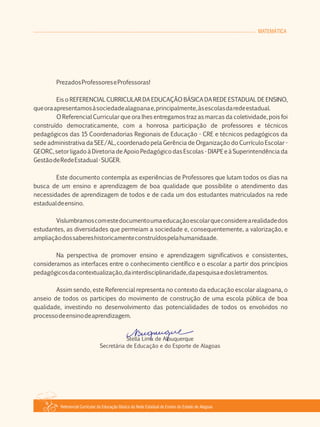MATEMÁTICA
Referencial Curricular da Educação Básica da Rede Estadual de Ensino do Estado de Alagoas
PrezadosProfessoreseProfessoras!
Eis o REFERENCIAL CURRICULAR DA EDUCAÇÃO BÁSICA DA REDE ESTADUAL DE ENSINO,
queoraapresentamosàsociedadealagoanae,principalmente,àsescolasdaredeestadual.
O Referencial Curricular que ora lhes entregamos traz as marcas da coletividade, pois foi
construído democraticamente, com a honrosa participação de professores e técnicos
pedagógicos das 15 Coordenadorias Regionais de Educação ­ CRE e técnicos pedagógicos da
sede administrativa da SEE/AL, coordenado pela Gerência de Organização do Currículo Escolar ­
GEORC, setor ligado à Diretoria de Apoio Pedagógico das Escolas ­ DIAPE e à Superintendência da
GestãodeRedeEstadual­SUGER.
Este documento contempla as experiências de Professores que lutam todos os dias na
busca de um ensino e aprendizagem de boa qualidade que possibilite o atendimento das
necessidades de aprendizagem de todos e de cada um dos estudantes matriculados na rede
estadualdeensino.
Vislumbramoscomestedocumentoumaeducaçãoescolarqueconsiderearealidadedos
estudantes, as diversidades que permeiam a sociedade e, consequentemente, a valorização, e
ampliaçãodossabereshistoricamenteconstruídospelahumanidaade.
Na perspectiva de promover ensino e aprendizagem significativos e consistentes,
consideramos as interfaces entre o conhecimento científico e o escolar a partir dos princípios
pedagógicosdacontextualização,dainterdisciplinaridade,dapesquisaedosletramentos.
Assim sendo, este Referencial representa no contexto da educação escolar alagoana, o
anseio de todos os participes do movimento de construção de uma escola pública de boa
qualidade, investindo no desenvolvimento das potencialidades de todos os envolvidos no
processodeensinodeaprendizagem.
Stella Lima de Albuquerque
Secretária de Educação e do Esporte de Alagoas
 