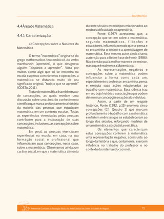 MATEMÁTICA
Referencial Curricular da Educação Básica da Rede Estadual de Ensino do Estado de Alagoas 73
4.4ÁreadeMatemática
4.4.1 Caracterização
a) Concepções sobre a Natureza da
Matemática
O termo “matemática” origina­se do
grego mathematikos (matemático), do verbo
manthanein (aprender), o que designava
alguém “disposto a aprender”. Vista por
muitos como algo que só se encontra na
escola e apenas com números e operações, a
matemática se distancia muito de seu
significado original, “tudo o que se aprende”
(COSTA,2011).
Tratardematemáticaétambémtratar
de concepções, as quais revelam uma
discussão sobre uma área do conhecimento
científicoquemarcaprofundamenteahistória
da maioria das pessoas que estudaram
matemática em um contexto escolar. Todas
as experiências vivenciadas pelas pessoas
contribuem para a instauração de suas
concepções,inclusivesuasconcepçõessobre
matemática.
Em geral, as pessoas vivenciaram
experiências na escola, em casa, na sua
formação social e profissional que
influenciaram suas concepções, neste caso,
sobre a matemática. Observamos ainda, um
caráter social, em que a matemática alimenta
durante séculos esteriótipos relacionados ao
medoeadificuldadedeaprendê­la.
Ponte (1997) acrescenta que, a
concepção que se tem sobre a matemática,
segundo matemáticos, filósofos e
educadores,influenciaomodoquesepensae
se encaminha o ensino e a aprendizagem de
matemática. Esse mesmo autor ainda chama
a atenção para célebre frase de Hersh (1986):
Nãoéentãoqualamelhormaneiradeensinar,
masoqueérealmenteaMatemática.
As representações negativas e
concepções sobre a matemática podem
influenciar a forma como cada um,
especialmenteoprofessor,encaminha,pensa
e executa suas ações relacionadas ao
trabalho com matemática. Essa ciência traz
emseubojohistóricoassociaçõesquepodem
determinarconcepçõeseaçõesdoindivíduo.
Assim, a partir de um resgate
histórico, Ponte (1992, p.15) enumera cinco
concepções (Cf. Quadro 1) que marcam
profundamente o trabalho com a matemática
e refletem vivências que se estabeleceram ao
longo dos séculos, reforçando modelos de
umamatemáticaabsolutistaeestática.
Os elementos que caracterizam
estas concepções conferem à matemática
uma representação negativa, construída ao
longo da história e que, certamente, exercem
influência no trabalho do professor e no
contextodosistemaeducacional.
 