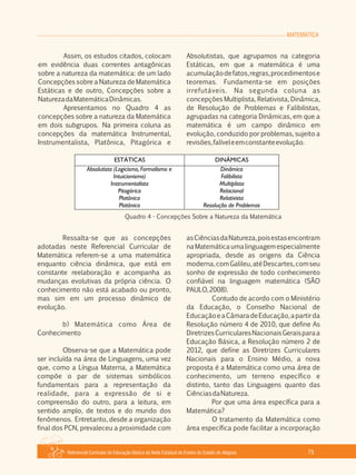MATEMÁTICA
Referencial Curricular da Educação Básica da Rede Estadual de Ensino do Estado de Alagoas 75
Assim, os estudos citados, colocam
em evidência duas correntes antagônicas
sobre a natureza da matemática: de um lado
Concepções sobre a Natureza de Matemática
Estáticas e de outro, Concepções sobre a
NaturezadaMatemáticaDinâmicas.
Apresentamos no Quadro 4 as
concepções sobre a natureza da Matemática
em dois subgrupos. Na primeira coluna as
concepções da matemática Instrumental,
Instrumentalista, Platônica, Pitagórica e
Absolutistas, que agrupamos na categoria
Estáticas, em que a matemática é uma
acumulaçãodefatos,regras,procedimentose
teoremas. Fundamenta­se em posições
irrefutáveis. Na segunda coluna as
concepções Multiplista, Relativista, Dinâmica,
de Resolução de Problemas e Falibilistas,
agrupadas na categoria Dinâmicas, em que a
matemática é um campo dinâmico em
evolução, conduzido por problemas, sujeito a
revisões,falíveleemconstanteevolução.
Quadro 4 ­ Concepções Sobre a Natureza da Matemática
Ressalta­se que as concepções
adotadas neste Referencial Curricular de
Matemática referem­se a uma matemática
enquanto ciência dinâmica, que está em
constante reelaboração e acompanha as
mudanças evolutivas da própria ciência. O
conhecimento não está acabado ou pronto,
mas sim em um processo dinâmico de
evolução.
b) Matemática como Área de
Conhecimento
Observa­se que a Matemática pode
ser incluída na área de Linguagens, uma vez
que, como a Língua Materna, a Matemática
compõe o par de sistemas simbólicos
fundamentais para a representação da
realidade, para a expressão de si e
compreensão do outro, para a leitura, em
sentido amplo, de textos e do mundo dos
fenômenos. Entretanto, desde a organização
final dos PCN, prevaleceu a proximidade com
asCiênciasdaNatureza,poisestasencontram
naMatemáticaumalinguagemespecialmente
apropriada, desde as origens da Ciência
moderna,comGalileu,atéDescartes,comseu
sonho de expressão de todo conhecimento
confiável na linguagem matemática (SÃO
PAULO,2008).
Contudo de acordo com o Ministério
da Educação, o Conselho Nacional de
EducaçãoeaCâmaradeEducação,apartirda
Resolução número 4 de 2010, que define As
DiretrizesCurricularesNacionaisGeraisparaa
Educação Básica, a Resolução número 2 de
2012, que define as Diretrizes Curriculares
Nacionais para o Ensino Médio, a nova
proposta é a Matemática como uma área de
conhecimento, um terreno específico e
distinto, tanto das Linguagens quanto das
CiênciasdaNatureza.
Por que uma área específica para a
Matemática?
O tratamento da Matemática como
área específica pode facilitar a incorporação
 