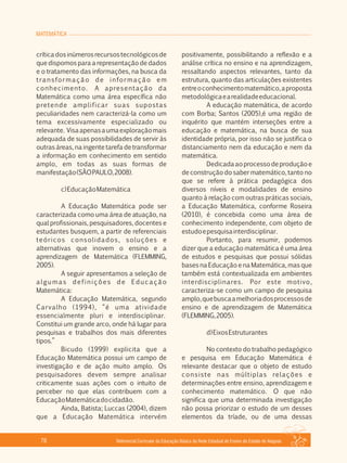 MATEMÁTICA
Referencial Curricular da Educação Básica da Rede Estadual de Ensino do Estado de Alagoas76
críticadosinúmerosrecursostecnológicosde
que dispomos para a representação de dados
e o tratamento das informações, na busca da
transformação de informação em
conhecimento. A apresentação da
Matemática como uma área específica não
pretende amplificar suas supostas
peculiaridades nem caracterizá­la como um
tema excessivamente especializado ou
relevante. Visaapenasaumaexploraçãomais
adequada de suas possibilidades de servir às
outras áreas, na ingente tarefa de transformar
a informação em conhecimento em sentido
amplo, em todas as suas formas de
manifestação(SÃOPAULO,2008).
c)EducaçãoMatemática
A Educação Matemática pode ser
caracterizada como uma área de atuação, na
qual profissionais, pesquisadores, docentes e
estudantes busquem, a partir de referenciais
teóricos consolidados, soluções e
alternativas que inovem o ensino e a
aprendizagem de Matemática (FLEMMING,
2005).
A seguir apresentamos a seleção de
algumas definições de Educação
Matemática:
A Educação Matemática, segundo
Carvalho (1994), “é uma atividade
essencialmente pluri e interdisciplinar.
Constitui um grande arco, onde há lugar para
pesquisas e trabalhos dos mais diferentes
tipos.”
Bicudo (1999) explicita que a
Educação Matemática possui um campo de
investigação e de ação muito amplo. Os
pesquisadores devem sempre analisar
criticamente suas ações com o intuito de
perceber no que elas contribuem com a
EducaçãoMatemáticadocidadão.
Ainda, Batista; Luccas (2004), dizem
que a Educação Matemática intervém
positivamente, possibilitando a reflexão e a
análise crítica no ensino e na aprendizagem,
ressaltando aspectos relevantes, tanto da
estrutura, quanto das articulações existentes
entreoconhecimentomatemático,aproposta
metodológicaearealidadeeducacional.
A educação matemática, de acordo
com Borba; Santos (2005),é uma região de
inquérito que mantém interseções entre a
educação e matemática, na busca de sua
identidade própria, por isso não se justifica o
distanciamento nem da educação e nem da
matemática.
Dedicadaaoprocessodeproduçãoe
de construção do saber matemático, tanto no
que se refere à prática pedagógica dos
diversos níveis e modalidades de ensino
quanto à relação com outras práticas sociais,
a Educação Matemática, conforme Roseira
(2010), é concebida como uma área de
conhecimento independente, com objeto de
estudoepesquisainterdisciplinar.
Portanto, para resumir, podemos
dizer que a educação matemática é uma área
de estudos e pesquisas que possui sólidas
bases na Educação e na Matemática, mas que
também está contextualizada em ambientes
interdisciplinares. Por este motivo,
caracteriza­se como um campo de pesquisa
amplo,quebuscaamelhoriadosprocessosde
ensino e de aprendizagem de Matemática
(FLEMMING,2005).
d)EixosEstruturantes
No contexto do trabalho pedagógico
e pesquisa em Educação Matemática é
relevante destacar que o objeto de estudo
consiste nas múltiplas relações e
determinações entre ensino, aprendizagem e
conhecimento matemático. O que não
significa que uma determinada investigação
não possa priorizar o estudo de um desses
elementos da tríade, ou de uma dessas
 