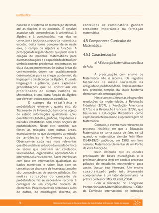 MATEMÁTICA
Referencial Curricular da Educação Básica da Rede Estadual de Ensino do Estado de Alagoas78
naturais e o sistema de numeração decimal,
até as frações e os decimais. É possível
associar tais competências à aritmética, à
álgebra e à combinatória, mas elas se
conectam a todos os campos da matemática
escolar; desta forma compreende­se neste
eixo, o campo da Álgebra e funções. A
percepção de regularidades, que pode levar à
criação de modelos matemáticos para
diversas situações e a capacidade de traduzir
simbolicamente problemas encontrados no
dia a dia, ou provenientes de outras áreas do
conhecimento, devem ser gradativamente
desenvolvidas para se chegar ao domínio da
linguagemedastécnicasdaálgebra. Ousoda
linguagem algébrica, para expressar
generalizações que se constituam em
propriedades de outros campos da
Matemática, é uma outra função da álgebra
quedeveser,poucoapouco,abordada.
O campo da estatística e
probabilidade refere­se o quarto eixo, do
Tratamento da Informação tem como objeto
de estudo informações qualitativas e/ou
quantitativas, tabelas, gráficos, freqüências e
medidas estatísticas bem como noções de
probabilidades. Neste eixo também, são
fortes as relações com outras áreas,
especialmente no que diz respeito ao estudo
de tendências e fenômenos sociais.
Observam­se cada vez mais relevantes
questões relativas a dados da realidade física
ou social que precisam ser coletados,
selecionados, organizados, apresentados e
interpretados criticamente. Fazer inferências
com base em informações qualitativas ou
dados numéricos e saber lidar com os
conceitos de chance e de incerteza também
são competências de grande utilidade. Em
muitas aplicações do conceito de
probabilidade faz­se necessário recorrer à
contagem de um conjunto discreto de
elementos. Pararesolvertaisproblemas,além
de outros, de modelagem discreta, os
conteúdos de combinatória ganham
crescente importância na formação
matemática.
4.5 Componente Curricular de
Matemática
4.5.1 Caracterização
a) A Educação Matemática para Sala
deAula
A preocupação com ensino de
Matemática não é recente. Os registros
históricos de nossa sociedade na
antiguidade, na Idade Média, Renascimento e
nos primeiros tempos da Idade Moderna
demarcamtaispreocupações.
Nestecontexto,foramastrêsgrandes
revoluções da modernidade, a Revolução
Industrial (1767), a Revolução Americana
(1776), e a Revolução Francesa (1789), que
trouxeram a Educação Matemática como
capítulo latente no ensino e aprendizagem de
Matemática.
Contudo, o evento mais relevante do
processo histórico em que a Educação
Matemática se torna pauta de fato, se dá
quando o matemático alemão Felix Klein
(1849­1925) publicou, em 1908, um livro
seminal, Matemática Elementar de um Ponto
deVistaAvançado.
Klein defendia que as escolas
precisavam de bases psicológicas e o
professor, deveria levar em conta o processo
psíquico do estudante, motivando­o, para
assim, buscar seu interesse. Um ensino
caracterizado pelo intuitivamente
compreensível é um fator determinante na
práticaprofessor(MIGUELetall,2004).
Com a fundação do Congresso
Internacional de Matemáticos (Roma, 1908) e
da Comissão Internacional de Instrução
 