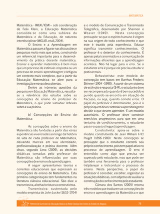 MATEMÁTICA
Referencial Curricular da Educação Básica da Rede Estadual de Ensino do Estado de Alagoas 79
Matemática ­ IMUK/ICMI – sob coordenação
de Felix Klein, a Educação Matemática
consolida­se como uma subárea da
Matemática e da Educação, de natureza
interdisciplinar(MIGUELetall,2004).
O Ensino e a Aprendizagem em
Matemáticapassamafigurarnasdiscussõese
pesquisas muito mais que antes, construindo
um referencial importante para o desenvol­
vimento da prática docente matemática.
Ensinar e aprender matemática é bem mais
que um processo de estímulo­resposta ou um
processo de ensino­aprendizagem; configura
um contexto mais complexo, que a partir da
Educação Matemática se abre para a
investigaçãoenovasdescobertas.
Dentre as inúmeras questões da
pesquisa em Educação Matemática, ressalta­
se a relevância dos estudos sobre as
concepções de ensino do professor de
Matemática, o que pode subsidiar reflexão
sobreasuaprática.
b) Concepções de Ensino de
Matemática
As concepções sobre o ensino de
Matemática são fundadas a partir das várias
experiências vivenciadas ao longo da história
de vida de cada professor de Matemática,
deixando marcas em sua identidade,
profissionalização e prática docente. Além
disso, segundo Lima (2009), as decisões
didáticas tomadas pelo professor de
Matemática são influenciadas por suas
concepçõesdeensinoedeaprendizagem.
A seguir apresentamos teorias e
correntes educacionais que expressam as
concepções de ensino de Matemática. Esta
primeira categorização tem fundamentos na
literatura clássica educacional. São elas: a
transmissiva,abehavioristaeaconstrutivista.
Transmissiva: sustentada pelo
modelo empirista de John Locke (1632­1704)
e o modelo de Comunicação e Transmissão
Telegráfica, desenvolvido por Shannon e
Weaver (1949). Nesta concepção
pressupõe­se que o espírito humano é virgem
na sua origem de todo conhecimento e que
este é trazido pela experiência. Educar
significa transmitir conhecimentos. O
professor é o detentor do conhecimento. É
apenas pela transmissão e a comunicação de
informações eficientes que a aprendizagem
acontece. Não há lugar para o erro. Se o
estudante erra é porque ele precisa estudar e
praticarmais.
Behaviorista: este modelo de
concepção tem bases em Burrhus Frederic
Skinner (1904 ­1990). A partir de um sistema
deestímuloeresposta(S­R),oestudantedeve
ser recompensado quando é bem sucedido e
punido quando se encontra em situação de
fracasso, ou seja, quando comete erros. O
papel do professor é determinante, pois é o
próprioquemdevecontrolaraaprendizageme
decidir o que devem aprender. É um modelo
autoritário. O professor deve construir
exercícios progressivos para que em uma
tentativa de condicionamento, o estudante
passo­a­passochegueàaprendizagem.
Construtivista: apoia­se sobre o
modelo construtivista de Jean William Fritz
Piaget (1896­1980). Nesta concepção se
pressupõe que o estudante constrói seu
próprioconhecimento,poistempapelativono
processo de aprendizagem. O erro é
entendido como algo que precisa ser
superado pelo estudante, mas que pode ser
também uma ferramenta para o professor
(re)planejar e (re)conduzir o processo de
ensino. Nesta perspectiva, o papel do
professor é conceber, escolher, organizar as
situações didáticas, com objetivo de auxiliar a
construçãodoconhecimentopeloestudante.
Câmara dos Santos (2005) retoma
três modelos que traduzem as concepções de
ensino e aprendizagem da Matemática e que
 