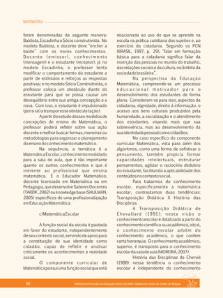 MATEMÁTICA
Referencial Curricular da Educação Básica da Rede Estadual de Ensino do Estado de Alagoas80
foram denominadas da seguinte maneira:
Baldista, Escadinha e Sócio construtivista. No
modelo Baldista, o docente deve “encher a
balde” com os novos conhecimentos.
Docente (emissor), conhecimento
(mensagem) e o estudante (receptor); já no
modelo Escadinha, o professor tenta
modificar o comportamento do estudante a
partir de estímulos e reforços as respostas
positivas; e no modelo Sócio Construtivista, o
professor coloca um obstáculo diante do
estudante para que se possa causar um
desequilíbrio entre sua antiga concepção e a
nova. Com isso, o estudante é impulsionado
(porsisó)atransporesseobstáculo(ação).
Apartirdoestudodessesmodelosde
concepções de ensino de Matemática, o
professor poderá refletir sobre sua ação
docente e melhor buscar formas, maneiras ou
metodologias para organizar o planejamento
doensinodoconhecimentomatemático.
Na sequência, a temática é a
MatemáticaEscolar,conhecimentomodelado
para a sala de aula, que é tão importante
quanto os outros conhecimentos e que é
inerente ao profissional que ensina
matemática. É o Educador Matemático,
docente licenciado em Matemática ou em
Pedagogia,quedesenvolveSaberesDocentes
(TARDIF,2002)ouknowledgebase(SHULMAN,
2005) específicos de uma profissionalização
emEducaçãoMatemática.
c)MatemáticaEscolar
A função social da escola é pautada
em favor do estudante, independentemente
deseucontextosocial,servindodeapoiopara
a constituição de sua identidade como
cidadão, capaz de refletir e analisar
criticamente os acontecimentos e realidade
social.
O componente curricular de
Matemáticapossuiumafunçãosocialqueestá
relacionada ao uso do que se aprende na
escola na prática cotidiana dos sujeitos e, ao
exercício da cidadania. Segundo os PCN
(BRASIL, 1997, p. 29), “falar em formação
básica para a cidadania significa falar da
inserção das pessoas no mundo do trabalho,
dasrelaçõessociaisedacultura,noâmbitoda
sociedadebrasileira”.
Na perspectiva da Educação
Matemática, compreende­se um processo
e d u c a c i o n a l m o t i v a d o r p a r a o
desenvolvimento dos estudantes de forma
plena. Consideram­se para isso, aspectos da
cidadania, dignidade, direito à informação, o
acesso aos bens culturais produzidos pela
humanidade, a socialização e o atendimento
dos estudantes, visando mais que sua
sobrevivência, mas ao desenvolvimento da
suaidentidadepessoalcomocidadãos.
No caso específico do componente
curricular Matemática, vista para além dos
algoritmos, como uma forma de sofisticar o
pensamento, também propicia formar
capacidades intelectuais, estruturar
pensamentos, agilizar o raciocínio dedutivo
do estudante, facilitando a aplicabilidade dos
conteúdosnocontextosocial.
Para tratarmos do conhecimento
escolar, especificamente a matemática
escolar, contrastamos duas tendências:
Transposição Didática X História das
Disciplinas.
A Transposição Didática de
Chevallard (1991): nesta visão o
conhecimentoescolarédidatizadoapartirdo
conhecimentocientíficoouacadêmico,istoé,
o conhecimento escolar advém do
conhecimento acadêmico, o que confere
certahierarquia. Oconhecimentoacadêmico,
superior, é transposto para o conhecimento
escolardasaladeaula(MOREIRA,2007).
História das Disciplinas de Chervel
(1988): nessa tendência o conhecimento
escolar é independente do conhecimento
 