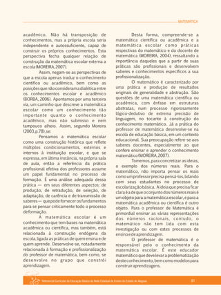 MATEMÁTICA
Referencial Curricular da Educação Básica da Rede Estadual de Ensino do Estado de Alagoas 81
acadêmico. Não há transposição de
conhecimentos, mas a própria escola seria
independente e autossuficiente, capaz de
construir os próprios conhecimentos. Esta
perspectiva fecha qualquer relação de
construção da matemática escolar externa a
escola(MOREIRA,2007).
Assim, negam­se as perspectivas de
que a escola apenas traduz o conhecimento
científico ou acadêmico, bem como as
posiçõesquenãoconsideramadialéticaentre
os conhecimentos escolar e acadêmico
(BORBA, 2006). Apontamos por uma terceira
via, um caminho que descreve a matemática
escolar como um conhecimento tão
importante quanto o conhecimento
acadêmico, mas não submisso e nem
tampouco alheio. Assim, segundo Moreira
(2003,p.78),se:
Pensamos a matemática escolar
como uma construção histórica que reflete
múltiplos condicionamentos, externos e
internos à instituição escolar, e que se
expressa, em última instância, na própria sala
de aula, então a referência da prática
profissional efetiva dos professores assume
um papel fundamental no processo de
formação. É uma análise adequada dessa
prática — em seus diferentes aspectos: de
produção, de retradução, de seleção, de
adaptação, de carência e de transmissão de
saberes— quepodefornecerosfundamentos
para se pensar criticamente todo o processo
deformação.
A matemática escolar é um
conhecimento que tem bases na matemática
acadêmica ou científica, mas também, está
relacionada à construção endógena da
escola,ligadaaspráticasdequemensinaede
quem aprende. Desenvolve­se, notadamente
relacionada à formação e profissionalização
do professor de matemática, bem como, se
desenvolve no grupo que constrói
aprendizagem.
Desta forma, compreende­se a
matemática científica ou acadêmica e a
matemática escolar como práticas
respectivas do matemático e do docente de
matemática (MOREIRA, 2004), ressaltando a
importância daqueles que a partir de suas
práticas são profissionais e desenvolvem
saberes e conhecimentos específicos a sua
profissionalização.
O matemático é caracterizado por
uma prática e produção de resultados
originais de generalidade e abstração. São
questões de uma matemática científica ou
acadêmica, com ênfase em estruturas
abstratas, num processo rigorosamente
lógico­dedutivo de extrema precisão de
linguagem, no tocante à construção do
conhecimento matemático. Já a prática do
professor de matemática desenvolve­se na
escola de educação básica, em um contexto
educacional. Sua preocupação refere­se aos
saberes docentes, especialmente ao que
confere ensinar e aprender o conhecimento
matemático(MOREIRA,2007).
Tomemos, para concretizar as ideias,
o exemplo dos números reais. Para o
matemático, não importa pensar os reais
comoumprofessorprecisapensá­los,lidando
com seus estudantes no processo de
escolarizaçãobásica. Aideiaqueprecisaficar
claraéadequeoconjuntodosnúmerosreaisé
um objeto para a matemática escolar, e para a
matemática acadêmica ou científica é outro
objeto. Para o professor de Matemática é
primordial ensinar as várias representações
dos números racionais, contudo, o
matemático não tem lida com esta
investigação ou com estes processos de
ensinoedeaprendizagem.
O professor de matemática é o
responsável pelo o conhecimento da
matemática escolar. É este educador
matemáticoquedevelevaraproblematização
desteconhecimento,bemcomomodelospara
construiraprendizagens.
 