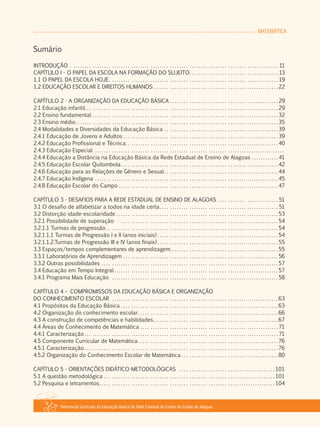 MATEMÁTICA
Referencial Curricular da Educação Básica da Rede Estadual de Ensino do Estado de Alagoas
Sumário
INTRODUÇÃO . . . . . . . . . . . . . . . . . . . . . . . . . . . . . . . . . . . . . . . . . . . . . . . . . . . . . . . . . . . . . . . . . . . . . . . . . . . . . . . . . . . . . . . 11
CAPÍTULO I ­ O PAPEL DA ESCOLA NA FORMAÇÃO DO SUJEITO. . . . . . . . . . . . . . . . . . . . . . . . . . . . . . . . . . . . . . 13
1.1 O PAPEL DA ESCOLA HOJE. . . . . . . . . . . . . . . . . . . . . . . . . . . . . . . . . . . . . . . . . . . . . . . . . . . . . . . . . . . . . . . . . . . . . . . 19
1.2 EDUCAÇÃO ESCOLAR E DIREITOS HUMANOS . . . . . . . . . . . . . . . . . . . . . . . . . . . . . . . . . . . . . . . . . . . . . . . . . . . . . 22
CAPÍTULO 2 ­ A ORGANIZAÇÃO DA EDUCAÇÃO BÁSICA . . . . . . . . . . . . . . . . . . . . . . . . . . . . . . . . . . . . . . . . . . . . . . 29
2.1 Educação infantil. . . . . . . . . . . . . . . . . . . . . . . . . . . . . . . . . . . . . . . . . . . . . . . . . . . . . . . . . . . . . . . . . . . . . . . . . . . . . . . . . 29
2.2 Ensino fundamental . . . . . . . . . . . . . . . . . . . . . . . . . . . . . . . . . . . . . . . . . . . . . . . . . . . . . . . . . . . . . . . . . . . . . . . . . . . . . . 32
2.3 Ensino médio. . . . . . . . . . . . . . . . . . . . . . . . . . . . . . . . . . . . . . . . . . . . . . . . . . . . . . . . . . . . . . . . . . . . . . . . . . . . . . . . . . . . . 35
2.4 Modalidades e Diversidades da Educação Básica . . . . . . . . . . . . . . . . . . . . . . . . . . . . . . . . . . . . . . . . . . . . . . . . 39
2.4.1 Educação de Jovens e Adultos . . . . . . . . . . . . . . . . . . . . . . . . . . . . . . . . . . . . . . . . . . . . . . . . . . . . . . . . . . . . . . . . . 39
2.4.2 Educação Profissional e Técnica. . . . . . . . . . . . . . . . . . . . . . . . . . . . . . . . . . . . . . . . . . . . . . . . . . . . . . . . . . . . . . . . 40
2.4.3 Educação Especial . . . . . . . . . . . . . . . . . . . . . . . . . . . . . . . . . . . . . . . . . . . . . . . . . . . . . . . . . . . . . . . . . . . . . . . . . . . . . . . .
2.4.4 Educação a Distância na Educação Básica da Rede Estadual de Ensino de Alagoas . . . . . . . . . . . . 41
2.4.5 Educação Escolar Quilombola. . . . . . . . . . . . . . . . . . . . . . . . . . . . . . . . . . . . . . . . . . . . . . . . . . . . . . . . . . . . . . . . . . 42
2.4.6 Educação para as Relações de Gênero e Sexual. . . . . . . . . . . . . . . . . . . . . . . . . . . . . . . . . . . . . . . . . . . . . . . . 44
2.4.7 Educação Indígena . . . . . . . . . . . . . . . . . . . . . . . . . . . . . . . . . . . . . . . . . . . . . . . . . . . . . . . . . . . . . . . . . . . . . . . . . . . . . 45
2.4.8 Educação Escolar do Campo . . . . . . . . . . . . . . . . . . . . . . . . . . . . . . . . . . . . . . . . . . . . . . . . . . . . . . . . . . . . . . . . . . . 47
CAPÍTULO 3 ­ DESAFIOS PARA A REDE ESTADUAL DE ENSINO DE ALAGOAS . . . . . . . . . . . . . . . . . . . . . . . . . . 51
3.1 O desafio de alfabetizar a todos na idade certa. . . . . . . . . . . . . . . . . . . . . . . . . . . . . . . . . . . . . . . . . . . . . . . . . . 51
3.2 Distorção idade­escolaridade . . . . . . . . . . . . . . . . . . . . . . . . . . . . . . . . . . . . . . . . . . . . . . . . . . . . . . . . . . . . . . . . . . . . 53
3.2.1 Possibilidade de superação . . . . . . . . . . . . . . . . . . . . . . . . . . . . . . . . . . . . . . . . . . . . . . . . . . . . . . . . . . . . . . . . . . 54
3.2.1.1 Turmas de progressão . . . . . . . . . . . . . . . . . . . . . . . . . . . . . . . . . . . . . . . . . . . . . . . . . . . . . . . . . . . . . . . . . . . . . . . . 54
3.2.1.1.1 Turmas de Progressão I e II (anos iniciais) . . . . . . . . . . . . . . . . . . . . . . . . . . . . . . . . . . . . . . . . . . . . . . . . . . . 54
3.2.1.1.2.Turmas de Progressão III e IV (anos finais) . . . . . . . . . . . . . . . . . . . . . . . . . . . . . . . . . . . . . . . . . . . . . . . . . . . 55
3.3 Espaços/tempos complementares de aprendizagem. . . . . . . . . . . . . . . . . . . . . . . . . . . . . . . . . . . . . . . . . . . . . . 55
3.3.1 Laboratórios de Aprendizagem . . . . . . . . . . . . . . . . . . . . . . . . . . . . . . . . . . . . . . . . . . . . . . . . . . . . . . . . . . . . . . . . . 56
3.3.2 Outras possibilidades . . . . . . . . . . . . . . . . . . . . . . . . . . . . . . . . . . . . . . . . . . . . . . . . . . . . . . . . . . . . . . . . . . . . . . . . . . 57
3.4 Educação em Tempo Integral . . . . . . . . . . . . . . . . . . . . . . . . . . . . . . . . . . . . . . . . . . . . . . . . . . . . . . . . . . . . . . . . . . . . . 57
3.4.1 Programa Mais Educação . . . . . . . . . . . . . . . . . . . . . . . . . . . . . . . . . . . . . . . . . . . . . . . . . . . . . . . . . . . . . . . . . . . . . . 58
CAPÍTULO 4 – COMPROMISSOS DA EDUCAÇÃO BÁSICA E ORGANIZAÇÃO
DO CONHECIMENTO ESCOLAR . . . . . . . . . . . . . . . . . . . . . . . . . . . . . . . . . . . . . . . . . . . . . . . . . . . . . . . . . . . . . . . . . . . . . . 63
4.1 Propósitos da Educação Básica . . . . . . . . . . . . . . . . . . . . . . . . . . . . . . . . . . . . . . . . . . . . . . . . . . . . . . . . . . . . . . . . . . 63
4.2 Organização do conhecimento escolar. . . . . . . . . . . . . . . . . . . . . . . . . . . . . . . . . . . . . . . . . . . . . . . . . . . . . . . . . . . 66
4.3 A construção de competências e habilidades. . . . . . . . . . . . . . . . . . . . . . . . . . . . . . . . . . . . . . . . . . . . . . . . . . . . . 67
4.4 Áreas de Conhecimento de Matemática . . . . . . . . . . . . . . . . . . . . . . . . . . . . . . . . . . . . . . . . . . . . . . . . . . . . . . . . . . 71
4.4.1 Caracterização . . . . . . . . . . . . . . . . . . . . . . . . . . . . . . . . . . . . . . . . . . . . . . . . . . . . . . . . . . . . . . . . . . . . . . . . . . . . . . . . . 71
4.5 Componente Curricular de Matemática . . . . . . . . . . . . . . . . . . . . . . . . . . . . . . . . . . . . . . . . . . . . . . . . . . . . . . . . . . . 76
4.5.1 Caracterização . . . . . . . . . . . . . . . . . . . . . . . . . . . . . . . . . . . . . . . . . . . . . . . . . . . . . . . . . . . . . . . . . . . . . . . . . . . . . . . . . 76
4.5.2 Organização do Conhecimento Escolar de Matemática . . . . . . . . . . . . . . . . . . . . . . . . . . . . . . . . . . . . . . . . . 80
CAPÍTULO 5 ­ ORIENTAÇÕES DIDÁTICO­METODOLÓGICAS . . . . . . . . . . . . . . . . . . . . . . . . . . . . . . . . . . . . . . . . . 101
5.1 A questão metodológica . . . . . . . . . . . . . . . . . . . . . . . . . . . . . . . . . . . . . . . . . . . . . . . . . . . . . . . . . . . . . . . . . . . . . . . . 101
5.2 Pesquisa e letramentos. . . . . . . . . . . . . . . . . . . . . . . . . . . . . . . . . . . . . . . . . . . . . . . . . . . . . . . . . . . . . . . . . . . . . . . . . . 104
 