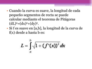 • Cuando la curva es suave, la longitud de cada
pequeño segmentos de recta se puede
calcular mediante el teorema de Pitágoras
(dL)2=(dx)2+(dy)2.
• Si f es suave en [a,b], la longitud de la curva de
f(x) desde a hasta b es:
 