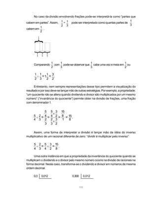 105
_1
2
No caso da divisão envolvendo frações pode-se interpretá-la como “partes que
cabem em partes”. Assim, pode ser interpretado como quantas partes de
cabemem .
Comparando com pode-seobservarque cabe uma vez e meia em ou
Entretanto, nem sempre representações desse tipo permitem a visualização do
resultadoeporissodeve-selançarmãodeoutrasestratégias.Porexemplo,apropriedade:
“um quociente não se altera quando dividendo e divisor são multiplicados por um mesmo
número” (“invariância do quociente”) permite obter na divisão de frações, uma fração
com denominador 1.
Assim, uma forma de interpretar a divisão é lançar mão da idéia do inverso
multiplicativo de um racional diferente de zero: “dividir é multiplicar pelo inverso”
Uma outra instância em que a propriedade da invariância do quociente quando se
multiplicam o dividendo e o divisor pelo mesmo número ocorre na divisão de racionais na
forma decimal. Neste caso, transforma-se o dividendo e divisor em números de mesma
ordem decimal.
0,3 0,012 0,300 0,012
_ _÷1 1
2 3
_1
3
1
2
1
3
1
3
1
3
}
}
}
}
_1
2
_1
3
_1
3
_1
2
1
2
1
2
..
1
3
= =
3
2
1 .
5
4
.. 2
3
=
5
4
2
3
5
4
3
2
X
2
3
3
2
X
=
15
8
1
= 15
8
.=
5
4
5
4
..
2
3
=
3
2
15
8
= .
 