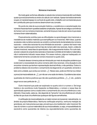 106
Números irracionais
Demodogeral,asformasutilizadasnoestudodosnúmerosirracionaistêmselimitado
quase que exclusivamente ao ensino do cálculo com radicais. Apesar de tradicionalmente
ocuparumrazoávelespaçonocurrículodoquartociclo,otrabalhocomosirracionaispouco
tem contribuído para que os alunos desenvolvam seu conceito.
Do ponto de vista de sua evolução histórica, a existência e a caracterização dos
númerosirracionaisforamquestõesbastantecomplicadas.Apesardeserantigaaconvivência
do homem com os números irracionais, somente há pouco mais de cem anos é que esses
númerosforamsistematizados.
Possivelmente contribui para as dificuldades na aprendizagem dos irracionais a
inexistência de modelos materiais que exemplifiquem os irracionais. Além disso, quando
seestudaaretanuméricaracionaleseconstróioconhecimentodadensidadedosnúmeros
racionais — entre dois racionais há uma infinidade de racionais — parece não haver mais
lugar na reta numérica para nenhum tipo de número além dos racionais. Assim, a idéia de
número irracional, nessa fase do aprendizado, não é seguramente intuitiva. Por outro lado,
ancoraroestudodoconjuntodosracionaiseirracionaisnoâmbitodoformalismomatemático
não é certamente indicado nessa etapa. Por esses motivos, julga-se inadequado um
tratamento formal do conceito de número irracional no quarto ciclo.
Oestudodessesnúmerospodeserintroduzidopormeiodesituações-problemaque
evidenciem a necessidade de outros números além dos racionais. Uma situação é a de
encontrar números que tenham representação decimal infinita, e não periódica. Outra é o
problema clássico de encontrar o comprimento da diagonal de um quadrado, tomando o
lado como unidade, que conduz ao número 2. Nesse caso, pode-se informar (ou indicar
aprova)dairracionalidadede 2,pornãoserumarazãodeinteiros.Oproblemadasraízes
quadradas de inteiros positivos que não são quadrados perfeitos, 3, 5 etc., poderia
seguir-se ao caso particular de 2.
Outro irracional que pode ser explorado no quarto ciclo é o numero π. De longa
história e de ocorrência muito freqüente na Matemática, o número π nessa fase do
aprendizado aparece como a razão entre o comprimento de uma circunferência e o seu
diâmetro. Essa razão, sabe-se, não depende do “tamanho” da circunferência em virtude
do fato de que duas circunferências quaisquer são figuras semelhantes.
A verificação da irracionalidade de um dado número só é possível, naturalmente, no
âmbito da própria Matemática. Nenhuma verificação empírica, nenhuma medição de
grandezas, por mais precisa que seja, provará que uma medida tem valor irracional. No
caso do número π a prova matemática de sua irracionalidade, ou seja, a impossibilidade de
escrevê-lo como quocientes de inteiros (ou equivalentemente como quocientes de
 