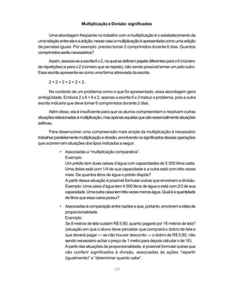 109
Multiplicação e Divisão: significados
Uma abordagem freqüente no trabalho com a multiplicação é o estabelecimento de
umarelaçãoentreelaeaadição:nessecasoamultiplicaçãoéapresentadacomoumaadição
de parcelas iguais. Por exemplo: preciso tomar 2 comprimidos durante 6 dias. Quantos
comprimidosserãonecessários?
Assim,associa-seaescrita6x2,naqualsedefinempapéisdiferentesparao6(número
de repetições) e para o 2 (número que se repete), não sendo possível tomar um pelo outro.
Essaescritaapresenta-secomoumaformaabreviadadaescrita:
2 + 2 + 2 + 2 + 2 + 2 .
No contexto de um problema como o que foi apresentado, essa abordagem gera
ambigüidade. Embora 2 x 6 = 6 x 2, apenas a escrita 6 x 2 traduz o problema, pois a outra
escrita indicaria que deve tomar 6 comprimidos durante 2 dias.
Além disso, ela é insuficiente para que os alunos compreendam e resolvam outras
situaçõesrelacionadasàmultiplicação,masapenasaquelasquesãoessencialmentesituações
aditivas.
Para desenvolver uma compreensão mais ampla da multiplicação é necessário
trabalharparalelamentemultiplicaçãoedivisão,envolvendoossignificadosdessasoperações
que ocorrem em situações dos tipos indicados a seguir.
• Associadas a “multiplicação comparativa”.
Exemplo:
Um prédio tem duas caixas d’água com capacidades de 5.000 litros cada.
Uma delas está com 1/4 de sua capacidade e a outra está com três vezes
mais. De quantos litros de água o prédio dispõe?
A partir dessa situação é possível formular outras que envolvem a divisão.
Exemplo: Uma caixa d’água tem 4.500 litros de água e está com 2/3 de sua
capacidade.Umaoutracaixatemtrêsvezesmenoságua.Qualéaquantidade
delitrosqueessacaixapossui?
• Associadasàcomparaçãoentrerazõeseque,portanto,envolvemaidéiade
proporcionalidade.
Exemplo:
Se 8 metros de tela custam R$ 5,80, quanto pagarei por 16 metros de tela?
(situação em que o aluno deve perceber que comprará o dobro de tela e
que deverá pagar — se não houver desconto — o dobro de R$ 5,80, não
sendo necessário achar o preço de 1 metro para depois calcular o de 16).
A partir das situações de proporcionalidade, é possível formular outras que
vão conferir significados à divisão, associadas às ações “repartir
(igualmente)” e “determinar quanto cabe”.
 