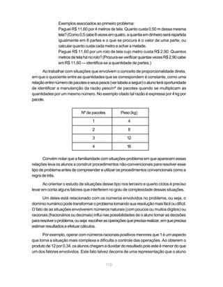 110
Exemplos associados ao primeiro problema:
Paguei R$ 11,60 por 4 metros de tela. Quanto custa 0,50 m dessa mesma
tela?(Como0,5cabe8vezesemquatro,aquantiaemdinheiroserárepartida
igualmente em 8 partes e o que se procura é o valor de uma parte, ou
calcular quanto custa cada metro e achar a metade.
Paguei R$ 11,60 por um rolo de tela cujo metro custa R$ 2,90. Quantos
metrosdetelahánorolo?(Procura-severificarquantasvezesR$2,90cabe
em R$ 11,60 — identifica-se a quantidade de partes.)
Ao trabalhar com situações que envolvem o conceito de proporcionalidade direta,
em que o quociente entre as quantidades que se correspondem é constante, como uma
relaçãoentrenúmerodepacoteseseuspesos(vertabelaaseguir)oalunoteráoportunidade
de identificar a manutenção da razão peso/nº de pacotes quando se multiplicam as
quantidades por um mesmo número. No exemplo citado tal razão é expressa por 4 kg por
pacote.
Nº de pacotes Peso(kg)
1 4
2 8
3 12
4 16
Convémnotar queafamiliaridadecomsituações-problemaemqueaparecemessas
relações leva os alunos a construir procedimentos não-convencionais para resolver esse
tipo de problema antes de compreender e utilizar os procedimentos convencionais como a
regra de três.
Ao orientar o estudo de situações desse tipo nos terceiro e quarto ciclos é preciso
levar em conta alguns fatores que interferem no grau de complexidade dessas situações.
Um deles está relacionado com os números envolvidos no problema, ou seja, o
domínionuméricopodetransformaroproblematornandosuaresoluçãomaisfáciloudifícil.
O fato de as situações envolverem números naturais (com poucos ou muitos dígitos) ou
racionais (fracionários ou decimais) influi nas possibilidades de o aluno tomar as decisões
pararesolveroproblema,ouseja:escolherasoperaçõesqueprecisarealizar,emqueprecisa
estimar resultados e efetuar cálculos.
Por exemplo, operar com números racionais positivos menores que 1 é um aspecto
que torna a situação mais complexa e dificulta o controle das operações. Ao obterem o
produto de 12 por 0,34, os alunos chegam a duvidar do resultado pois este é menor do que
um dos fatores envolvidos. Este fato talvez decorra de uma representação que o aluno
 