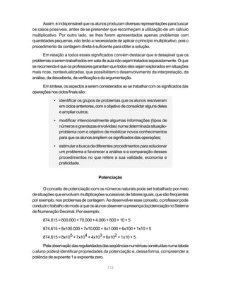 112
Assim,éindispensávelqueosalunosproduzamdiversasrepresentaçõesparabuscar
os casos possíveis, antes de se pretender que reconheçam a utilização de um cálculo
multiplicativo. Por outro lado, se lhes forem apresentados apenas problemas com
quantidades pequenas, não terão a necessidade de aplicar o princípio multiplicativo, pois o
procedimento da contagem direta é suficiente para obter a solução.
Em relação a todos esses significados convém destacar que é desejável que os
problemasaseremtrabalhadosemsaladeaulanãosejamtratadosseparadamente.Oque
serecomendaéqueosprofessoresgarantamquetodoselessejamexploradosemsituações
mais ricas, contextualizadas, que possibilitem o desenvolvimento da interpretação, da
análise,dadescoberta,daverificaçãoedaargumentação.
Emsíntese,osaspectosaseremconsideradosaosetrabalharcomossignificadosdas
operaçõesnosciclosfinaissão:
• identificar os grupos de problemas que os alunos resolveram
emciclosanteriores,comoobjetivodeconsolidaralgunsdeles
e ampliar outros;
• modificar intencionalmente algumas informações (tipos de
númerosegrandezasenvolvidas)numadeterminadasituação-
problema com o objetivo de mobilizar novos conhecimentos
paraqueosalunosampliemossignificadosdasoperações;
• estimularabuscadediferentesprocedimentosparasolucionar
um problema e favorecer a análise e a comparação desses
procedimentos no que refere a sua validade, economia e
praticidade.
Potenciação
O conceito de potenciação com os números naturais pode ser trabalhado por meio
desituaçõesqueenvolvammultiplicaçõessucessivasdefatoresiguais,quesãofreqüentes
porexemplo,nosproblemasdecontagem.Aodesenvolveresseconceito,oprofessorpode
conduzirotrabalhodemodoaqueosalunosobservemapresençadapotenciaçãonoSistema
de Numeração Decimal. Por exemplo:
874.615=800.000+70.000+4.000+600+10+5
874.615=8x100.000+7x10.000+4x1.000+6x100+1x10+5
874.615 = 8x105 + 7x104 + 4x103 + 6x102 + 1x10 + 5.
Pelaobservaçãodasregularidadesdasseqüênciasnuméricasconstruídasnumatabela
o aluno poderá identificar propriedades da potenciação e, dessa forma, compreender a
potência de expoente 1 e expoente zero.
 