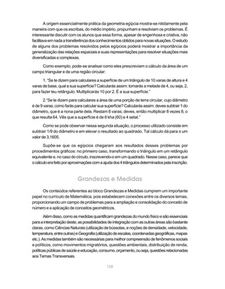 128
A origem essencialmente prática da geometria egípcia mostra-se nitidamente pela
maneira com que os escribas, do médio império, propunham e resolviam os problemas. É
interessante discutir com os alunos que essa forma, apesar de engenhosa e criativa, não
facilitavaemnadaatransferênciadosconhecimentosobtidosparanovassituações.Oestudo
de alguns dos problemas resolvidos pelos egípcios poderá mostrar a importância da
generalização das relações espaciais e suas representações para resolver situações mais
diversificadas e complexas.
Como exemplo, pode-se analisar como eles prescreviam o cálculo da área de um
campo triangular e de uma região circular:
1. “Se te dizem para calculares a superfície de um triângulo de 10 varas de altura e 4
varas de base, qual a sua superfície? Calcularás assim: tomarás a metade de 4, ou seja, 2,
para fazer teu retângulo. Multiplicarás 10 por 2. É a sua superfície.”
2.“Se te dizem para calculares a área de uma porção de terra circular, cujo diâmetro
éde9varas,comofarásparacalcularsuasuperfície?Calcularásassim:devessubtrair1do
diâmetro, que é a nona parte dela. Restam 8 varas; deves, então multiplicar 8 vezes 8, o
que resulta 64. Vês que a superfície é de 6 kha (60) e 4 setat.”
Como se pode observar nessa segunda situação, o processo utilizado consiste em
subtrair 1/9 do diâmetro e em elevar o resultado ao quadrado. Tal cálculo dá para π um
valorde3,1605.
Supõe-se que os egípcios chegaram aos resultados desses problemas por
procedimentos gráficos: no primeiro caso, transformando o triângulo em um retângulo
equivalentee,nocasodocírculo,inscrevendo-oemumquadrado.Nessecaso,pareceque
ocálculoerafeitoporaproximaçõescomaajudados4triângulosdeterminadospelainscrição.
Grandezas e Medidas
Os conteúdos referentes ao bloco Grandezas e Medidas cumprem um importante
papel no currículo de Matemática, pois estabelecem conexões entre os diversos temas,
proporcionando um campo de problemas para a ampliação e consolidação do conceito de
número e a aplicação de conceitos geométricos.
Alémdisso,comoasmedidasquantificamgrandezasdomundofísicoesãoessenciais
paraainterpretaçãodeste,aspossibilidadesdeintegraçãocomasoutrasáreassãobastante
claras,comoCiênciasNaturais(utilizaçãodebússolas,enoçõesdedensidade,velocidade,
temperatura,entreoutras)eGeografia(utilizaçãodeescalas,coordenadasgeográficas,mapas
etc.).Asmedidastambémsãonecessáriasparamelhorcompreensãodefenômenossociais
e políticos, como movimentos migratórios, questões ambientais, distribuição de renda,
políticaspúblicasdesaúdeeeducação,consumo,orçamento,ouseja,questõesrelacionadas
aosTemasTransversais.
 