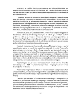 129
No entanto, as medidas têm tido pouco destaque nas aulas de Matemática, em
especial nas últimas séries do ensino fundamental, pois muitos professores, apesar de
reconheceremsuaimportância,preferemqueelassejamestudadasdeformamaisdetalhada
em Ciências Naturais.
Oprofessor,aoorganizarasatividadesqueenvolvemGrandezaseMedidas,deverá
levar em conta que o trabalho com esse tema dá oportunidade para abordar aspectos
históricos da construção do conhecimento matemático, uma vez que os mais diferentes
povos elaboraram formas particulares de comparar grandezas como comprimento, área,
capacidade,massaetempo.Assimtambém,oestudodasestratégiasdemedidausadaspor
diferentes civilizações pode auxiliar o aluno na compreensão do significado de medida.
Além disso, possibilita discutir a temática da pluralidade cultural.
Neste estudo, os alunos poderão constatar, por exemplo, que para os egípcios e
babilônios a Aritmética constituía algumas regras de cálculo que permitiam resolver
problemas práticos, como as medições das diferentes grandezas geométricas e
“astronômicas” (agricultura, construções, observações do espaço), enquanto os gregos
teorizaram a Geometria separadamente da Aritmética e consideravam que as medidas
podiamestabelecerarticulaçõesentreessesdoiscampos.
No estudo dos conteúdos referentes a Grandezas e Medidas nos terceiro e quarto
ciclos é preciso retomar as experiências que explorem o conceito de medida. Por exemplo,
para medir o comprimento de um objeto o aluno precisa saber quantas vezes é necessário
aplicarumaunidadepreviamenteescolhidanesseobjeto,ouseja,executarduasoperações:
uma geométrica (aplicação da unidade no comprimento a ser medido) e outra aritmética
(contagemdequantasunidadescouberam).Osmesmosprocedimentossãoutilizadospara
obter áreas e volumes. Evidentemente, essa constatação somente será percebida em
situaçõesemqueasmedidassãoacessíveisaessascomparaçõesecontagens.
No entanto, para calcular áreas e volumes o aluno terá contato com uma dimensão
da medida que não é obtida por uma comparação direta, e sim pelo produto de medidas
lineares(lados,arestasetc.).
Para medir outras grandezas, utilizam-se procedimentos em que é preciso realizar
umaoperaçãofísica,nãonecessariamentegeométrica,quepossibilitaacomparaçãocomo
padrãopreviamenteestabelecidoequedependedanaturezadagrandezaenvolvida(massa,
tempo).
Otrabalhocomasmedidasdeveserdesenvolvidodemodoqueoalunopercebaque
nemtodasasgrandezassãomedidasporcomparaçãodiretacomumaunidadedamesma
espéciedoatributoquesedesejamedir.Exemplo,atemperaturaéumadessasgrandezas,
poisparamedi-lageralmenterecorre-seaofenômenodadilataçãotérmica,ouseja,àvariação
das dimensões que os corpos sofrem quando ocorre variação de temperatura — no
termômetro comum usa-se a dilatação do mercúrio.
 