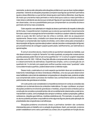 131
raramente,osalunossãocolocadosantesituações-problemaemqueasduasnoçõesestejam
presentes.Variandoassituaçõespropostas(compararduasfigurasquetenhamperímetros
iguais e áreas diferentes ou que tenham áreas iguais e perímetros diferentes; duas figuras
de modo que uma tenha maior perímetro e menor área que a outra ou maior perímetro e
maiorárea)esolicitandoaosalunosqueconstruamfigurasemqueessassituaçõespossam
ser observadas, cria-se a possibilidade para que compreendam os conceitos de área e
perímetro de forma mais consistente.
Outroaspectoasersalientadoemrelaçãoàsáreaseperímetrosdizrespeitoàobtenção
de fórmulas. A experiência tem mostrado que os alunos que aprendem mecanicamente
fórmulascostumamempregá-lasdeformatambémmecânicaeacabamobtendoresultados
sobre os quais não têm nenhum tipo de crítica e controle, além de as esquecerem
rapidamente. Desse modo, o trabalho com áreas deve apoiar-se em procedimentos que
favoreçam a compreensão das noções envolvidas, como obter a área pela composição e
decomposiçãodefigurascujaáreaelesjásabemcalcular(recortesesobreposiçãodefiguras)
por procedimentos de contagem (papel quadriculado, ladrilhamento), por estimativas e
aproximações.
É comum encontrar alunos, mesmo entre os que tenham estudado as medidas, que
nãodesenvolveramanoçãodo“tamanho”dometroquadrado;aoperguntaraessesalunos
quantaspessoaspodemficarempénumasuperfíciede1m²,écomumsurgiremrespostas
absurdascomo50,300,1.000etc.Essefatodificultaacompreensãodediversosconceitos
e o desenvolvimento de estimativas. Experiências simples, como a construção de um
quadrado de 1 m de lado com papel para verificar quantas vezes esse “quadrado” cabe
numa determinada superfície, poderá desenvolver a referida noção.
Desse modo, a estimativa é um outro aspecto que também deve ser considerado no
tratamento metodológico do bloco Grandezas e Medidas, uma vez que para desenvolver
essahabilidadeoalunoterádeestabelecercomparaçõesemsituaçõesreais,podendoampliar
sua compreensão sobre o processo de medida e seu conhecimento sobre as unidades
padronizadasdasgrandezasenvolvidas.
Umoutropontoaserconsideradoéaimportânciadelevaremcontaasconexõesdas
medidascomosdemaisblocosdeconteúdosmatemáticos.Ouseja:oprofessor,aopropor
situações-problema envolvendo grandezas e medidas, proporcionará contextos para a
construçãodeconceitoseprocedimentosnãosóosestritamenterelacionadosaestetema,
mastambémaoutros,comoampliaçãodoscamposnuméricos,razõeseproporções,gráficos
cartesianos, relações geométricas, medidas estatísticas etc. Por exemplo, no quarto ciclo,
os alunos poderão perceber a equivalência entre algumas figuras planas pela aplicação de
propriedadesdascongruênciasesemelhanças.
Situações-problema envolvendo áreas e perímetros também são contextos
interessantesparaumtrabalhocomavariaçãodegrandezas.Assim,porexemplo,osalunos
podem estabelecer como varia o perímetro (ou a área ) de um quadrado em função de seu
 