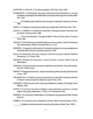 144
COXFORD, A. e SHULTE, A. As idéias da álgebra. São Paulo: Atual, 1995.
D’AMBROSIO, U. Globalização, educação multicultural e etnomatemática. In: Jornada
dereflexãoecapacitaçãosobreMatemáticanaeducaçãobásicadejovenseadultos.MEC/
SEF:1997.
________.Darealidadeàação:reflexõessobreeducaçãoematemática.Campinas:Unicamp,
1986.
DANTE,L.R.DidáticadaresoluçãodeproblemasemMatemática.SãoPaulo:Ática,1991.
DAVIS, P. J. e HERSH, R. Aexperiênciamatemática.TraduçãodeJoãoB.Pitombeira.Rio
deJaneiro:FranciscoAlves,1986.
________. O sonho de Descartes. Tradução de Mário C. Moura. Rio de Janeiro: Francisco
Alves,1988.
DOUADY, R. De la Didactique des Mathématiques a l’heure actuelle. Cahier de didactique
des mathématiques. IREM, Université Paris VII, n. 6, s/d.
DOWBOR,L.Oespaçodoconhecimento.Arevoluçãotecnológicaeosnovosparadigmasda
sociedade. Belo Horizonte: Ipso/Oficina de livros, 1994.
DUVAL, R. Argumenter, demontrer, expliquer: continuite ou rupture cognitive. IREM de
Strasbourg,n.31.França:1993.
ESPANHA. Ministerio de Educación y Ciencia Primaria. Curriculo Oficial. Área de
Matemáticas.
FRANCHI,A. Compreensãodassituaçõesmultiplicativaselementares.Tesededoutorado,
PUC-SP, 1995 (mimeo).
FREIRE,P.Pedagogiadaautonomia–saberesnecessáriosàpráticaeducativa.SãoPaulo:Paz
e Terra, 1997.
FREUDENTHAL,H. Problemasmayoresdelaeducacionmatematica.Dordrecht,Holanda:
D. Reidel. Versão ao espanhol: Alejandro López Yánez, 1981.
GARDNER,H. Estruturasdamente:ateoriadasinteligênciasmúltiplas.PortoAlegre:Artes
Médicas,1994.
GATES, P. O currículo nacional em Inglaterra: desenvolvimento curricular ou controle
político?EducaçãoeMatemática,n.19/20,3o
e4o
trimestresde1991.
GIMENEZ,J.R.EvaluaciónenMatemáticas:umaintegracióndeperspectivas.Madri:Síntesis
Editorial.
GÓMEZ, C. M. Enseñanza de la multiplication y division. Madri: Editorial Síntesis, 1991a.
________.Multiplicarydividiratravésdelaresoluciondeproblemas.Madri:Visor,1991b.
 