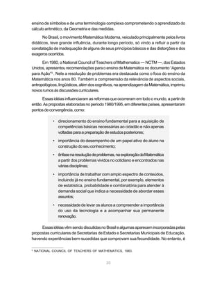 20
ensino de símbolos e de uma terminologia complexa comprometendo o aprendizado do
cálculo aritmético, da Geometria e das medidas.
No Brasil, o movimento Matemática Moderna, veiculado principalmente pelos livros
didáticos, teve grande influência, durante longo período, só vindo a refluir a partir da
constatação de inadequação de alguns de seus princípios básicos e das distorções e dos
exagerosocorridos.
Em 1980, o National Council of Teachers of Mathematics — NCTM —, dos Estados
Unidos, apresentou recomendações para o ensino de Matemática no documento “Agenda
para Ação”2
. Nele a resolução de problemas era destacada como o foco do ensino da
Matemática nos anos 80. Também a compreensão da relevância de aspectos sociais,
antropológicos,lingüísticos,alémdoscognitivos,naaprendizagemdaMatemática,imprimiu
novosrumosàsdiscussõescurriculares.
Essas idéias influenciaram as reformas que ocorreram em todo o mundo, a partir de
então.Aspropostaselaboradasnoperíodo1980/1995,emdiferentespaíses,apresentaram
pontosdeconvergência,como:
• direcionamento do ensino fundamental para a aquisição de
competências básicas necessárias ao cidadão e não apenas
voltadasparaapreparaçãodeestudosposteriores;
• importância do desempenho de um papel ativo do aluno na
construção do seu conhecimento;
• ênfasenaresoluçãodeproblemas,naexploraçãodaMatemática
a partir dos problemas vividos no cotidiano e encontrados nas
várias disciplinas;
• importância de trabalhar com amplo espectro de conteúdos,
incluindo já no ensino fundamental, por exemplo, elementos
de estatística, probabilidade e combinatória para atender à
demanda social que indica a necessidade de abordar esses
assuntos;
• necessidade de levar os alunos a compreender a importância
do uso da tecnologia e a acompanhar sua permanente
renovação.
EssasidéiasvêmsendodiscutidasnoBrasilealgumasaparecemincorporadaspelas
propostas curriculares de Secretarias de Estado e Secretarias Municipais de Educação,
havendo experiências bem-sucedidas que comprovam sua fecundidade. No entanto, é
2
NATIONAL COUNCIL OF TEACHERS OF MATHEMATICS, 1983.
 