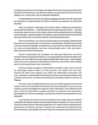 22
condiçõesparaaprimorarsuaformaçãoenãodispondodeoutrosrecursosparadesenvolver
as práticas da sala de aula, os professores apóiam-se quase exclusivamente nos livros
didáticos, que, muitas vezes, são de qualidade insatisfatória.
Ainterpretaçãoequivocadadeconcepçõespedagógicastambémtemsidoresponsável
por distorções na implementação das idéias inovadoras que aparecem em diferentes
propostas.
Assim, por exemplo, a abordagem de conceitos, idéias e métodos sob a perspectiva
deresoluçãodeproblemas—aindabastantedesconhecidadagrandemaioria—quandoé
incorporada, aparece como um item isolado, desenvolvido paralelamente como aplicação
da aprendizagem, a partir de listagens de problemas cuja resolução depende basicamente
daescolhadetécnicasouformasderesoluçãomemorizadaspelosalunos.
Deformasemelhante,nemsempresãoobservadasrecomendaçõesinsistentemente
feitas para que conteúdos sejam veículos para a aprendizagem de idéias fundamentais
(como as de proporcionalidade, equivalência etc.) e que devem ser selecionados levando
em conta sua potencialidade, quer para instrumentação para a vida, quer para o
desenvolvimento de formas de pensar.
Quanto à organização dos conteúdos, de modo geral observa-se uma forma
excessivamente hierarquizada de fazê-la. É uma organização dominada pela idéia de pré-
requisito,cujoúnicocritérioéaestruturalógicadaMatemática.Nessavisão,aaprendizagem
ocorre como se os conteúdos se articulassem na forma de uma corrente, cada conteúdo
sendo um pré-requisito para o que vai sucedê-lo.
Embora se saiba que alguns conhecimentos precedem outros e que as formas
de organização sempre indicam um certo percurso, não existem, por outro lado,
amarras tão fortes como algumas que podem ser observadas comumente, tais
como:apresentar arepresentaçãofracionáriados racionais,paraintroduzirposteriormente
a decimal; desenvolver o conceito de semelhança, para depois explorar o teorema de
Pitágoras.
Por vezes, essa concepção linear faz com que, ao se definir qual será o elo inicial da
cadeia, tomem-se os chamados fundamentos como ponto de partida. É o que ocorre, por
exemplo, quando se privilegiam as noções de “ponto, reta e plano” como referência inicial
para o ensino de Geometria ou quando se tomam os conjuntos como base para a
aprendizagem de números e operações, caminhos que não são necessariamente os mais
adequados.
O que também se observa em termos escolares é que muitas vezes os conteúdos
matemáticossãotratadosisoladamenteesãoapresentadoseexauridosnumúnicomomento.
Quandoacontecedeseremretomados(geralmentenummesmoníveldeaprofundamento,
apoiando-se nos mesmos recursos), é apenas com a perspectiva de utilizá-los como
ferramentasparaaaprendizagemdenovasnoções.Demodogeral,parecenãoselevarem
 