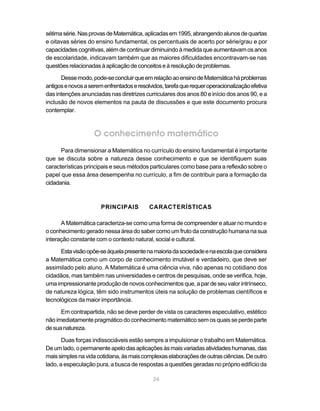 24
sétimasérie.NasprovasdeMatemática,aplicadasem1995,abrangendoalunosdequartas
e oitavas séries do ensino fundamental, os percentuais de acerto por série/grau e por
capacidades cognitivas, além de continuar diminuindo à medida que aumentavam os anos
de escolaridade, indicavam também que as maiores dificuldades encontravam-se nas
questõesrelacionadasàaplicaçãodeconceitoseàresoluçãodeproblemas.
Dessemodo,pode-seconcluirqueemrelaçãoaoensinodeMatemáticaháproblemas
antigosenovosaseremenfrentadoseresolvidos,tarefaquerequeroperacionalizaçãoefetiva
das intenções anunciadas nas diretrizes curriculares dos anos 80 e início dos anos 90, e a
inclusão de novos elementos na pauta de discussões e que este documento procura
contemplar.
O conhecimento matemático
Para dimensionar a Matemática no currículo do ensino fundamental é importante
que se discuta sobre a natureza desse conhecimento e que se identifiquem suas
características principais e seus métodos particulares como base para a reflexão sobre o
papel que essa área desempenha no currículo, a fim de contribuir para a formação da
cidadania.
PRINCIPAIS CARACTERÍSTICAS
A Matemática caracteriza-se como uma forma de compreender e atuar no mundo e
o conhecimento gerado nessa área do saber como um fruto da construção humana na sua
interação constante com o contexto natural, social e cultural.
Estavisãoopõe-seàquelapresentenamaioriadasociedadeenaescolaqueconsidera
a Matemática como um corpo de conhecimento imutável e verdadeiro, que deve ser
assimilado pelo aluno. A Matemática é uma ciência viva, não apenas no cotidiano dos
cidadãos, mas também nas universidades e centros de pesquisas, onde se verifica, hoje,
uma impressionante produção de novos conhecimentos que, a par de seu valor intrínseco,
de natureza lógica, têm sido instrumentos úteis na solução de problemas científicos e
tecnológicos da maior importância.
Em contrapartida, não se deve perder de vista os caracteres especulativo, estético
não imediatamente pragmático do conhecimento matemático sem os quais se perde parte
desuanatureza.
Duas forças indissociáveis estão sempre a impulsionar o trabalho em Matemática.
Deumlado,opermanenteapelodasaplicaçõesàsmaisvariadasatividadeshumanas,das
maissimplesnavidacotidiana,àsmaiscomplexaselaboraçõesdeoutrasciências.Deoutro
lado, a especulação pura, a busca de respostas a questões geradas no próprio edifício da
 