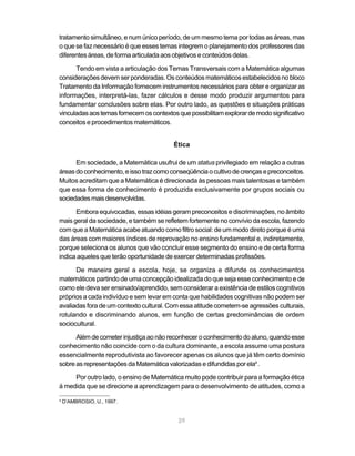29
tratamento simultâneo, e num único período, de um mesmo tema por todas as áreas, mas
o que se faz necessário é que esses temas integrem o planejamento dos professores das
diferentes áreas, de forma articulada aos objetivos e conteúdos delas.
Tendo em vista a articulação dos Temas Transversais com a Matemática algumas
consideraçõesdevemser ponderadas.Os conteúdos matemáticos estabelecidos nobloco
Tratamento da Informação fornecem instrumentos necessários para obter e organizar as
informações, interpretá-las, fazer cálculos e desse modo produzir argumentos para
fundamentar conclusões sobre elas. Por outro lado, as questões e situações práticas
vinculadasaostemasfornecemoscontextosquepossibilitamexplorardemodosignificativo
conceitos e procedimentos matemáticos.
Ética
Em sociedade, a Matemática usufrui de um status privilegiado em relação a outras
áreasdoconhecimento,eissotrazcomoconseqüênciaocultivodecrençasepreconceitos.
Muitos acreditam que a Matemática é direcionada às pessoas mais talentosas e também
que essa forma de conhecimento é produzida exclusivamente por grupos sociais ou
sociedadesmaisdesenvolvidas.
Embora equivocadas, essas idéias geram preconceitos e discriminações, no âmbito
mais geral da sociedade, e também se refletem fortemente no convívio da escola, fazendo
com que a Matemática acabe atuando como filtro social: de um modo direto porque é uma
das áreas com maiores índices de reprovação no ensino fundamental e, indiretamente,
porque seleciona os alunos que vão concluir esse segmento do ensino e de certa forma
indica aqueles que terão oportunidade de exercer determinadas profissões.
De maneira geral a escola, hoje, se organiza e difunde os conhecimentos
matemáticos partindo de uma concepção idealizada do que seja esse conhecimento e de
como ele deva ser ensinado/aprendido, sem considerar a existência de estilos cognitivos
próprios a cada indivíduo e sem levar em conta que habilidades cognitivas não podem ser
avaliadas fora de um contexto cultural. Com essa atitude cometem-se agressões culturais,
rotulando e discriminando alunos, em função de certas predominâncias de ordem
sociocultural.
Alémdecometerinjustiçaaonãoreconheceroconhecimentodoaluno,quandoesse
conhecimento não coincide com o da cultura dominante, a escola assume uma postura
essencialmente reprodutivista ao favorecer apenas os alunos que já têm certo domínio
sobre as representações da Matemática valorizadas e difundidas por ela4
.
Por outro lado, o ensino de Matemática muito pode contribuir para a formação ética
à medida que se direcione a aprendizagem para o desenvolvimento de atitudes, como a
4
D’AMBROSIO, U., 1997.
 
