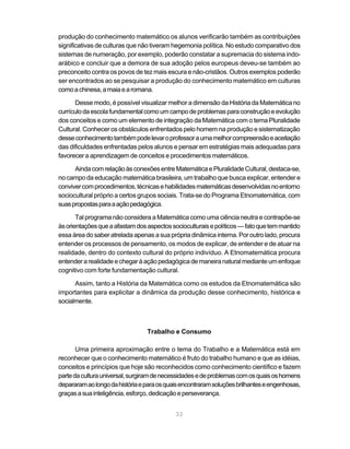 33
produção do conhecimento matemático os alunos verificarão também as contribuições
significativas de culturas que não tiveram hegemonia política. No estudo comparativo dos
sistemas de numeração, por exemplo, poderão constatar a supremacia do sistema indo-
arábico e concluir que a demora de sua adoção pelos europeus deveu-se também ao
preconceito contra os povos de tez mais escura e não-cristãos. Outros exemplos poderão
ser encontrados ao se pesquisar a produção do conhecimento matemático em culturas
comoachinesa,amaiaearomana.
Desse modo, é possível visualizar melhor a dimensão da História da Matemática no
currículodaescolafundamentalcomoumcampodeproblemasparaconstruçãoeevolução
dos conceitos e como um elemento de integração da Matemática com o tema Pluralidade
Cultural. Conhecer os obstáculos enfrentados pelo homem na produção e sistematização
desseconhecimentotambémpodelevaroprofessoraumamelhorcompreensãoeaceitação
das dificuldades enfrentadas pelos alunos e pensar em estratégias mais adequadas para
favorecer a aprendizagem de conceitos e procedimentos matemáticos.
AindacomrelaçãoàsconexõesentreMatemáticaePluralidadeCultural,destaca-se,
no campo da educação matemática brasileira, um trabalho que busca explicar, entender e
convivercomprocedimentos,técnicasehabilidadesmatemáticasdesenvolvidasnoentorno
sociocultural próprio a certos grupos sociais. Trata-se do Programa Etnomatemática, com
suaspropostasparaaaçãopedagógica.
Tal programa não considera a Matemática como uma ciência neutra e contrapõe-se
àsorientaçõesqueaafastamdosaspectossocioculturaisepolíticos—fatoquetemmantido
essa área do saber atrelada apenas a sua própria dinâmica interna. Por outro lado, procura
entender os processos de pensamento, os modos de explicar, de entender e de atuar na
realidade, dentro do contexto cultural do próprio indivíduo. A Etnomatemática procura
entenderarealidadeechegaràaçãopedagógicademaneiranaturalmedianteumenfoque
cognitivo com forte fundamentação cultural.
Assim, tanto a História da Matemática como os estudos da Etnomatemática são
importantes para explicitar a dinâmica da produção desse conhecimento, histórica e
socialmente.
Trabalho e Consumo
Uma primeira aproximação entre o tema do Trabalho e a Matemática está em
reconhecer que o conhecimento matemático é fruto do trabalho humano e que as idéias,
conceitos e princípios que hoje são reconhecidos como conhecimento científico e fazem
partedaculturauniversal,surgiramdenecessidadesedeproblemascomosquaisoshomens
depararamaolongodahistóriaeparaosquaisencontraramsoluçõesbrilhanteseengenhosas,
graçasasuainteligência,esforço,dedicaçãoeperseverança.
 