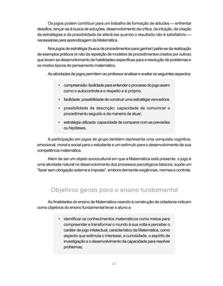 47
Os jogos podem contribuir para um trabalho de formação de atitudes — enfrentar
desafios,lançar-seàbuscadesoluções,desenvolvimentodacrítica,daintuição,dacriação
de estratégias e da possibilidade de alterá-las quando o resultado não é satisfatório —
necessáriasparaaprendizagemdaMatemática.
Nosjogosdeestratégia(buscadeprocedimentosparaganhar)parte-sedarealização
deexemplospráticos(enãodarepetiçãodemodelosdeprocedimentoscriadosporoutros)
quelevamaodesenvolvimentodehabilidadesespecíficasparaaresoluçãodeproblemase
os modos típicos do pensamento matemático.
Asatividadesdejogospermitemaoprofessoranalisareavaliarosseguintesaspectos:
• compreensão:facilidadeparaentenderoprocessodojogoassim
como o autocontrole e o respeito a si próprio;
• facilidade:possibilidadedeconstruirumaestratégiavencedora;
• possibilidade de descrição: capacidade de comunicar o
procedimento seguido e da maneira de atuar;
• estratégiautilizada:capacidadedecompararcomasprevisões
ouhipóteses.
A participação em jogos de grupo também representa uma conquista cognitiva,
emocional, moral e social para o estudante e um estímulo para o desenvolvimento de sua
competência matemática.
Além de ser um objeto sociocultural em que a Matemática está presente, o jogo é
uma atividade natural no desenvolvimento dos processos psicológicos básicos; supõe um
“fazer sem obrigação externa e imposta”, embora demande exigências, normas e controle.
Objetivos gerais para o ensino fundamental
As finalidades do ensino de Matemática visando à construção da cidadania indicam
como objetivos do ensino fundamental levar o aluno a:
• identificar os conhecimentos matemáticos como meios para
compreender e transformar o mundo à sua volta e perceber o
caráter de jogo intelectual, característico da Matemática, como
aspecto que estimula o interesse, a curiosidade, o espírito de
investigaçãoeodesenvolvimentodacapacidadepararesolver
problemas;
 