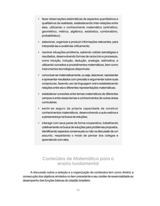 48
• fazer observações sistemáticas de aspectos quantitativos e
qualitativos da realidade, estabelecendo inter-relações entre
eles, utilizando o conhecimento matemático (aritmético,
geométrico, métrico, algébrico, estatístico, combinatório,
probabilístico);
• selecionar, organizar e produzir informações relevantes, para
interpretá-las e avaliá-las criticamente;
• resolver situações-problema, sabendo validar estratégias e
resultados, desenvolvendo formas de raciocínio e processos,
como intuição, indução, dedução, analogia, estimativa, e
utilizando conceitos e procedimentos matemáticos, bem como
instrumentos tecnológicos disponíveis;
• comunicar-sematematicamente,ouseja,descrever,representar
eapresentarresultadoscomprecisãoeargumentarsobresuas
conjecturas, fazendo uso da linguagem oral e estabelecendo
relaçõesentreelaediferentes representações matemáticas;
• estabelecer conexões entre temas matemáticos de diferentes
camposeentreessestemas econhecimentos deoutras áreas
curriculares;
• sentir-se seguro da própria capacidade de construir
conhecimentos matemáticos, desenvolvendo a auto-estima e
aperseverançanabuscadesoluções;
• interagir com seus pares de forma cooperativa, trabalhando
coletivamentenabuscadesoluçõesparaproblemaspropostos,
identificandoaspectosconsensuaisounãonadiscussãodeum
assunto, respeitando o modo de pensar dos colegas e
aprendendocomeles.
Conteúdos de Matemática para o
ensino fundamental
A discussão sobre a seleção e a organização de conteúdos tem como diretriz a
consecuçãodosobjetivosarroladosnoitemprecedenteeseucaráterdeessencialidadeao
desempenhodasfunçõesbásicasdocidadãobrasileiro.
 