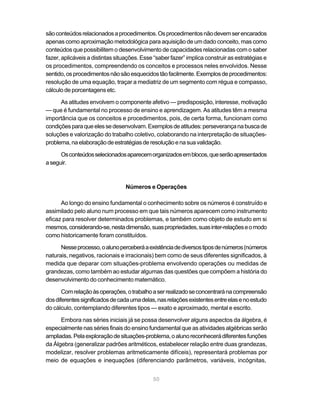 50
sãoconteúdosrelacionadosaprocedimentos.Osprocedimentosnãodevemserencarados
apenas como aproximação metodológica para aquisição de um dado conceito, mas como
conteúdos que possibilitem o desenvolvimento de capacidades relacionadas com o saber
fazer, aplicáveis a distintas situações. Esse “saber fazer” implica construir as estratégias e
os procedimentos, compreendendo os conceitos e processos neles envolvidos. Nesse
sentido,osprocedimentosnãosãoesquecidostãofacilmente.Exemplosdeprocedimentos:
resolução de uma equação, traçar a mediatriz de um segmento com régua e compasso,
cálculo de porcentagens etc.
As atitudes envolvem o componente afetivo — predisposição, interesse, motivação
— que é fundamental no processo de ensino e aprendizagem. As atitudes têm a mesma
importância que os conceitos e procedimentos, pois, de certa forma, funcionam como
condiçõesparaqueelessedesenvolvam.Exemplosdeatitudes:perseverançanabuscade
soluções e valorização do trabalho coletivo, colaborando na interpretação de situações-
problema,naelaboraçãodeestratégiasderesoluçãoenasuavalidação.
Osconteúdosselecionadosaparecemorganizadosemblocos,queserãoapresentados
aseguir.
Números e Operações
Ao longo do ensino fundamental o conhecimento sobre os números é construído e
assimilado pelo aluno num processo em que tais números aparecem como instrumento
eficaz para resolver determinados problemas, e também como objeto de estudo em si
mesmos,considerando-se,nestadimensão,suaspropriedades,suasinter-relaçõeseomodo
como historicamente foram constituídos.
Nesseprocesso,oalunoperceberáaexistênciadediversostiposdenúmeros(números
naturais, negativos, racionais e irracionais) bem como de seus diferentes significados, à
medida que deparar com situações-problema envolvendo operações ou medidas de
grandezas, como também ao estudar algumas das questões que compõem a história do
desenvolvimento do conhecimento matemático.
Comrelaçãoàsoperações,otrabalhoaserrealizadoseconcentraránacompreensão
dosdiferentessignificadosdecadaumadelas,nasrelaçõesexistentesentreelasenoestudo
do cálculo, contemplando diferentes tipos — exato e aproximado, mental e escrito.
Embora nas séries iniciais já se possa desenvolver alguns aspectos da álgebra, é
especialmente nas séries finais do ensino fundamental que as atividades algébricas serão
ampliadas.Pelaexploraçãodesituações-problema,oalunoreconhecerádiferentesfunções
da Álgebra (generalizar padrões aritméticos, estabelecer relação entre duas grandezas,
modelizar, resolver problemas aritmeticamente difíceis), representará problemas por
meio de equações e inequações (diferenciando parâmetros, variáveis, incógnitas,
 