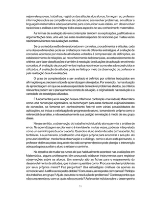 55
sejam eles provas, trabalhos, registros das atitudes dos alunos, forneçam ao professor
informações sobre as competências de cada aluno em resolver problemas, em utilizar a
linguagem matemática adequadamente para comunicar suas idéias, em desenvolver
raciocínioseanáliseseemintegrartodosessesaspectosnoseuconhecimentomatemático.
As formas de avaliação devem contemplar também as explicações, justificativas e
argumentaçõesorais,umavezqueestasrevelamaspectosdoraciocínioquemuitasvezes
nãoficamevidentesnasavaliaçõesescritas.
Seosconteúdosestãodimensionadosemconceitos,procedimentoseatitudes,cada
umadessasdimensõespodeseravaliadapormeiodediferentesestratégias.Aavaliaçãode
conceitos acontece por meio de atividades voltadas à compreensão de definições, ao
estabelecimento de relações, ao reconhecimento de hierarquias, ao estabelecimento de
critériosparafazerclassificaçõesetambémàresoluçãodesituaçõesdeaplicaçãoenvolvendo
conceitos. A avaliação de procedimentos implica reconhecer como eles são construídos e
utilizados. A avaliação de atitudes pode ser feita por meio da observação do professor e
pelarealizaçãodeauto-avaliações.
O grau de complexidade a ser avaliado é definido por critérios traduzidos em
afirmações que precisem o tipo de aprendizagem desejados. Por exemplo, numa situação
deaprendizagememqueseavaliaacapacidadederesolverproblemasabertos,oscritérios
relevantes podem ser o planejamento correto da situação, a originalidade na resolução e a
variedade de estratégias utilizadas.
ÉfundamentalquenaseleçãodessescritériossecontempleumavisãodeMatemática
como uma construção significativa, se reconheçam para cada conteúdo as possibilidades
de conexões, se fomente um conhecimento flexível com várias possibilidades de
aplicações, se inclua a valorização do progresso do aluno, tomando ele próprio como o
referencialdeanálise,enãoexclusivamentesuaposiçãoemrelaçãoàmédiadeseugrupo
classe.
Nesse sentido, a observação do trabalho individual do aluno permite a análise de
erros. Na aprendizagem escolar o erro é inevitável e, muitas vezes, pode ser interpretado
como um caminho para buscar o acerto. Quando o aluno ainda não sabe como acertar, faz
tentativas, à sua maneira, construindo uma lógica própria para encontrar a solução. Ao
procurar identificar, mediante a observação e o diálogo, como o aluno está pensando, o
professorobtémaspistasdoqueelenãoestácompreendendoepodeplanejaraintervenção
adequada para auxiliar o aluno a refazer o caminho.
Na tentativa de mudar os rumos do que habitualmente acontece nas avaliações em
Matemática, alguns professores têm procurado elaborar instrumentos para registrar
observações sobre os alunos. Um exemplo são as fichas para o mapeamento do
desenvolvimento de atitudes, que incluem questões como: Procura resolver problemas
por seus próprios meios? Faz perguntas? Usa estratégias criativas ou apenas as
convencionais?Justificaasrespostasobtidas?Comunicasuasrespostascomclareza?Participa
dostrabalhosemgrupo?Ajudaosoutrosnaresoluçãodeproblemas?Contestapontosque
nãocompreendeoucomosquaisnãoconcorda?Aolevantarindíciossobreodesempenho
 