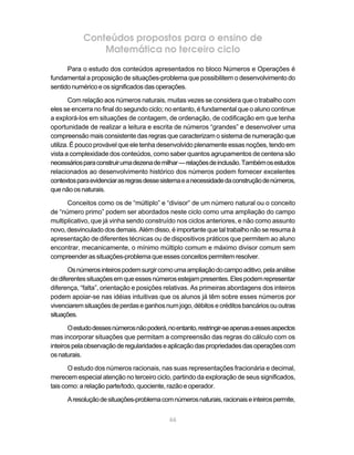 66
Conteúdos propostos para o ensino de
Matemática no terceiro ciclo
Para o estudo dos conteúdos apresentados no bloco Números e Operações é
fundamental a proposição de situações-problema que possibilitem o desenvolvimento do
sentidonuméricoeossignificadosdasoperações.
Com relação aos números naturais, muitas vezes se considera que o trabalho com
eles se encerra no final do segundo ciclo; no entanto, é fundamental que o aluno continue
a explorá-los em situações de contagem, de ordenação, de codificação em que tenha
oportunidade de realizar a leitura e escrita de números “grandes” e desenvolver uma
compreensão mais consistente das regras que caracterizam o sistema de numeração que
utiliza. É pouco provável que ele tenha desenvolvido plenamente essas noções, tendo em
vista a complexidade dos conteúdos, como saber quantos agrupamentos de centena são
necessáriosparaconstruirumadezenademilhar—relaçõesdeinclusão.Tambémosestudos
relacionados ao desenvolvimento histórico dos números podem fornecer excelentes
contextosparaevidenciarasregrasdessesistemaeanecessidadedaconstruçãodenúmeros,
quenãoosnaturais.
Conceitos como os de “múltiplo” e “divisor” de um número natural ou o conceito
de “número primo” podem ser abordados neste ciclo como uma ampliação do campo
multiplicativo, que já vinha sendo construído nos ciclos anteriores, e não como assunto
novo, desvinculado dos demais. Além disso, é importante que tal trabalho não se resuma à
apresentação de diferentes técnicas ou de dispositivos práticos que permitem ao aluno
encontrar, mecanicamente, o mínimo múltiplo comum e máximo divisor comum sem
compreender as situações-problema que esses conceitos permitem resolver.
Osnúmerosinteirospodemsurgircomoumaampliaçãodocampoaditivo,pelaanálise
dediferentessituaçõesemqueessesnúmerosestejampresentes.Elespodemrepresentar
diferença, “falta”, orientação e posições relativas. As primeiras abordagens dos inteiros
podem apoiar-se nas idéias intuitivas que os alunos já têm sobre esses números por
vivenciaremsituaçõesdeperdaseganhosnumjogo,débitosecréditosbancáriosououtras
situações.
Oestudodessesnúmerosnãopoderá,noentanto,restringir-seapenasaessesaspectos
mas incorporar situações que permitam a compreensão das regras do cálculo com os
inteirospelaobservaçãoderegularidadeseaplicaçãodaspropriedadesdasoperaçõescom
osnaturais.
O estudo dos números racionais, nas suas representações fracionária e decimal,
merecem especial atenção no terceiro ciclo, partindo da exploração de seus significados,
tais como: a relação parte/todo, quociente, razão e operador.
Aresoluçãodesituações-problemacomnúmerosnaturais,racionaiseinteirospermite,
 