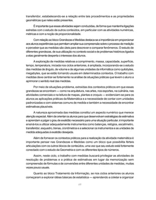 69
transferidor, estabelecendo-se a relação entre tais procedimentos e as propriedades
geométricasquenelesestãopresentes.
Éimportantequeessasatividadessejamconduzidas,deformaquemantenhaligações
estreitas com o estudo de outros conteúdos, em particular com as atividades numéricas,
métricas e com a noção de proporcionalidade.
ComrelaçãoaoblocoGrandezaseMedidasdestaca-seaimportânciaemproporcionar
aosalunosexperiênciasquepermitamampliarsuacompreensãosobreoprocessodemedição
e perceber que as medidas são úteis para descrever e comparar fenômenos. O estudo de
diferentesgrandezas,desuautilizaçãonocontextosocialedeproblemashistóricosligados
aelasgeralmentedespertaointeressedosalunos.
A exploração de medidas relativas a comprimento, massa, capacidade, superfície,
tempo, temperatura, iniciada nos ciclos anteriores, é ampliada, incorporando-se o estudo
dasmedidasdeângulo,devolumeedealgumasunidadesdainformáticacomoquilobytes,
megabytes, que se estão tornando usuais em determinados contextos. O trabalho com
medidas deve centrar-se fortemente na análise de situações práticas que levem o aluno a
aprimorar o sentido real das medidas.
Por meio de situações-problema, extraídas dos contextos práticos em que essas
grandezas se encontram — como na arquitetura, nas artes, nos esportes, na culinária, nas
atividades comerciais e na leitura de mapas, plantas e croquis — evidenciam-se para os
alunos as aplicações práticas da Matemática e a necessidade de contar com unidades
padronizadas e com sistemas comuns de medida e também a necessidade de encontrar
estimativas plausíveis.
A natureza aproximada das medidas constitui um aspecto numérico que merece
atençãoespecial.Alémdeorientarosalunosparaquedesenvolvamestratégiasdeestimativa
eaprendamajulgarograudeexatidãonecessárioparaumasituaçãoparticular,éimportante
ensiná-los a utilizar adequadamente instrumentos como balanças, relógios, escalímetro,
transferidor,esquadro,trenas,cronômetroseaselecionarosinstrumentoseasunidadesde
medidaadequadasàexatidãodesejada.
Além de fornecer os contextos práticos para a realização da atividade matemática é
importante pensar nas Grandezas e Medidas como um bloco que possibilita férteis
articulações com os outros blocos de conteúdos, uma vez que seu estudo está fortemente
conectado com o estudo da Geometria e com os diferentes tipos de números.
Assim, neste ciclo, o trabalho com medidas buscará privilegiar as atividades de
resolução de problemas e a prática de estimativas em lugar da memorização sem
compreensão de fórmulas e de conversões entre diferentes unidades de medidas, muitas
vezespoucousuais.
Quanto ao bloco Tratamento da Informação, se nos ciclos anteriores os alunos
começaram a explorar idéias básicas de estatística — aprendendo a coletar e organizar
 