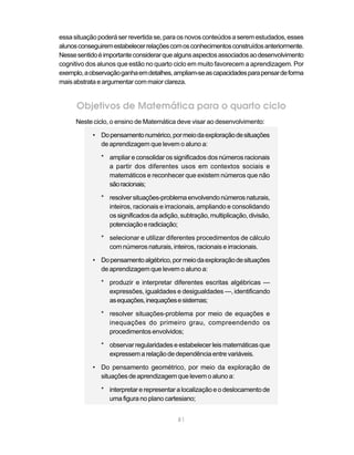 81
essa situação poderá ser revertida se, para os novos conteúdos a serem estudados, esses
alunosconseguiremestabelecerrelaçõescomosconhecimentosconstruídosanteriormente.
Nessesentidoéimportanteconsiderarquealgunsaspectosassociadosaodesenvolvimento
cognitivo dos alunos que estão no quarto ciclo em muito favorecem a aprendizagem. Por
exemplo,aobservaçãoganhaemdetalhes,ampliam-seascapacidadesparapensardeforma
maisabstrataeargumentar commaiorclareza.
Objetivos de Matemática para o quarto ciclo
Neste ciclo, o ensino de Matemática deve visar ao desenvolvimento:
• Dopensamentonumérico,pormeiodaexploraçãodesituações
de aprendizagem que levem o aluno a:
* ampliar e consolidar os significados dos números racionais
a partir dos diferentes usos em contextos sociais e
matemáticos e reconhecer que existem números que não
sãoracionais;
* resolversituações-problemaenvolvendonúmerosnaturais,
inteiros, racionais e irracionais, ampliando e consolidando
os significados da adição, subtração, multiplicação, divisão,
potenciaçãoeradiciação;
* selecionar e utilizar diferentes procedimentos de cálculo
com números naturais, inteiros, racionais e irracionais.
• Dopensamentoalgébrico,pormeiodaexploraçãodesituações
de aprendizagem que levem o aluno a:
* produzir e interpretar diferentes escritas algébricas —
expressões, igualdades e desigualdades —, identificando
asequações,inequaçõesesistemas;
* resolver situações-problema por meio de equações e
inequações do primeiro grau, compreendendo os
procedimentos envolvidos;
* observar regularidades e estabelecer leis matemáticas que
expressemarelaçãodedependênciaentrevariáveis.
• Do pensamento geométrico, por meio da exploração de
situações de aprendizagem que levem o aluno a:
* interpretar e representar a localização e o deslocamento de
uma figura no plano cartesiano;
 