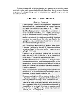 87
Embora no quarto ciclo se inicie um trabalho com algumas demonstrações, com o
objetivodemostrarsuaforçaesignificado,édesejávelquenãoseabandonemasverificações
empíricas, pois estas permitem produzir conjecturas e ampliar o grau de compreensão dos
conceitos envolvidos.
CONCEITOS E PROCEDIMENTOS
Números e Operações
• Constatação que existem situações-problema, em particular
algumasvinculadasàGeometriaemedidas,cujassoluçõesnão
sãodadaspornúmerosracionais(casodop,da 2 3, etc.).
• Identificação de um número irracional como um número de
representação decimal infinita, e não-periódica, e localização
dealgunsdelesnaretanumérica,comréguaecompasso.
• Análise, interpretação, formulação e resolução de situações-
problema, compreendendo diferentes significados das
operações, envolvendo números naturais, inteiros, racionais e
irracionaisaproximadosporracionais.
• Resoluçãodesituações-problemadecontagem,queenvolvem
o princípio multiplicativo, por meio de estratégias variadas,
como a construção de diagramas, tabelas e esquemas sem a
aplicaçãodefórmulas.
• Construção de procedimentos para calcular o número de
diagonais de um polígono pela observação de regularidades
existentes entre o número de lados e o de diagonais.
• Identificação da natureza da variação de duas grandezas
diretamenteproporcionais,inversamenteproporcionaisounão-
proporcionais (afim ou quadrática), expressando a relação
existentepormeiodeumasentençaalgébricaerepresentando-
anoplanocartesiano.
• Resoluçãodeproblemasqueenvolvemgrandezasdiretamente
proporcionais ou inversamente proporcionais por meio de
estratégias variadas, incluindo a regra de três.
• Resoluçãodesituações-problemaqueenvolvemjurossimples
e alguns casos de juros compostos, construindo estratégias
variadas, particularmente as que fazem uso de calculadora.
• Traduçãodesituações-problemaporequaçõesouinequações
do primeiro grau, utilizando as propriedades da igualdade ou
desigualdade, na construção de procedimentos para resolvê-
las, discutindo o significado das raízes encontradas em
confronto com a situação proposta.
 