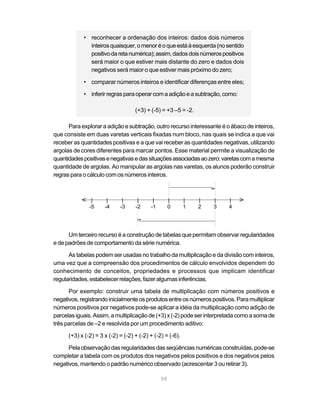 99
• reconhecer a ordenação dos inteiros: dados dois números
inteirosquaisquer,omenoréoqueestáàesquerda(nosentido
positivodaretanumérica);assim,dadosdoisnúmerospositivos
será maior o que estiver mais distante do zero e dados dois
negativos será maior o que estiver mais próximo do zero;
• comparar números inteiros e identificar diferenças entre eles;
• inferir regrasparaoperarcomaadiçãoeasubtração,como:
(+3) + (-5) = +3 –5 = -2.
Para explorar a adição e subtração, outro recurso interessante é o ábaco de inteiros,
que consiste em duas varetas verticais fixadas num bloco, nas quais se indica a que vai
receber as quantidades positivas e a que vai receber as quantidades negativas, utilizando
argolas de cores diferentes para marcar pontos. Esse material permite a visualização de
quantidadespositivasenegativasedassituaçõesassociadasaozero:varetascomamesma
quantidade de argolas. Ao manipular as argolas nas varetas, os alunos poderão construir
regras para o cálculo com os números inteiros.
| | | | | | | | | |
-5 -4 -3 -2 -1 0 1 2 3 4
V
V
t
t
Um terceiro recurso é a construção de tabelas que permitam observar regularidades
e de padrões de comportamento da série numérica.
As tabelas podem ser usadas no trabalho da multiplicação e da divisão com inteiros,
uma vez que a compreensão dos procedimentos de cálculo envolvidos dependem do
conhecimento de conceitos, propriedades e processos que implicam identificar
regularidades,estabelecerrelações,fazeralgumasinferências.
Por exemplo: construir uma tabela de multiplicação com números positivos e
negativos,registrandoinicialmenteosprodutosentreosnúmerospositivos.Paramultiplicar
números positivos por negativos pode-se aplicar a idéia da multiplicação como adição de
parcelas iguais. Assim, a multiplicação de (+3) x (-2) pode ser interpretada como a soma de
três parcelas de –2 e resolvida por um procedimento aditivo:
(+3) x (-2) = 3 x (-2) = (-2) + (-2) + (-2) = (-6).
Pelaobservaçãodasregularidadesdasseqüênciasnuméricasconstruídas,pode-se
completar a tabela com os produtos dos negativos pelos positivos e dos negativos pelos
negativos, mantendo o padrão numérico observado (acrescentar 3 ou retirar 3).
 