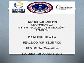 UNIVERSIDAD NACIONAL
DE CHIMBORAZO
SISTEMA NACIONAL DE NIVELACIÓN Y
ADMISIÓN
PROYECCTO DE AULA
REALIZADO POR : KEVIN RIOS
ASIGNATURA : Matemáticas
SEGUNDO PERIODO 2015 * 2016
 