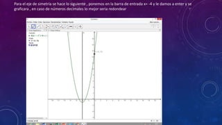 Para el eje de simetría se hace lo siguiente , ponemos en la barra de entrada x= -4 y le damos a enter y se
graficara , en caso de números decimales lo mejor seria redondear
 