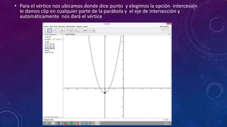 • Para el vértice nos ubicamos donde dice punto y elegimos la opción intercesión
le damos clip en cualquier parte de la parábola y el eje de intersección y
automáticamente nos dará el vértice
 