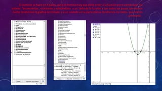El dominio se hace en 4 pasos .para el dominio hay que darle enter a la función pero viendo que los
valores “decrecientes , crecientes y ubicándolos a un lado de la función y con todos los pasos que hemos
hecho tendremos la grafica terminada y a un costado en la parte blanca tendremos los datos que hemos
procesado .
 