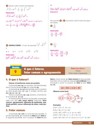 MATEMÁTICA 13
ᕣ Calcule o valor numérico da expressão
–
3
͙ළළෆ– 8 + 16 –
– 2
+ 8
RESOLUÇÃO:
–
3
͙ළළෆ– 8 + 16 –
– 2
+ 8 =
= 2 + (24) – [(– 2)– 1
]
– 2
+ (23) = 2 + 2–1 – (– 2)2 + 2–4 =
= 2 + – 4 + = =
ᕤ (MODELO ENEM) – O valor da expressão 4 – 8
é:
a) 4 b) 2 c) ͙ෆ2 d)
4
͙ෆ2 e)
8
͙ෆ2
RESOLUÇÃO:
[(22) – (23) ] = [23 – 22] = [8 – 4] = 4 = ͙ළළ4 = 2
ou
(2
͙ළළළ43 –
3
͙ළළළ82 ) =[(͙ළළ4 )3
– (
3
͙ළළ8 )2
] = (23– 22) = 4 = ͙ළළ4 = 2
Resposta: B
Nas questões ᕥ e ᕦ, racionalizar o denominador das seguin-
tes frações:
2
ᕥ ——
͙ෆ3
RESOLUÇÃO:
. =
1
ᕦ ——–
5
͙ෆ8
RESOLUÇÃO:
= . =
1
– ––
4
΂
1
– –––
2 ΃
4
– ––
3
1
–––
2
1
–––
16
32 + 8 – 64 + 1
–––––––––––––––
16
– 23
–––––
16
1
– ––
4
4
– ––
3
1
– ––
4
΂
1
– –––
2 ΃
4
– ––
3
1––
2
1––
2
1––
21––
2
1––
2
1––
2
1––
2
1––
2
2––
3
3––
2
1
––
2
΃
2
––
3
3
––
2΂
5
͙ළළළ4
––––
2
5
͙ළළළ22
–––––
5
͙ළළළ22
1
––––––
5
͙ළළළ23
1
––––
5
͙ළළ8
2͙ළළ3
–––––
3
͙ළළ3
––––
͙ළළ3
2
––––
͙ළළ3
1. O que é fatorar?
Fatorar é transformar soma em produto.
A expressão ax + ay, por exemplo, não está fatorada,
pois é a soma da parcela ax com a parcela ay.
A expressão a . (x + y) está fatorada, pois é o produto
do fator a pelo fator (x + y). É simples verificar que
ax + ay = a . (x + y).
Fatorar a expressão ax + ay, portanto, é transformá-
la no produto a . (x + y).
A maneira prática de fatorar é enquadrar a expressão
dada num dos seis casos típicos seguintes: fator
comum, agrupamento, diferença de quadrados, qua-
drado perfeito, soma e diferença de cubos, cubo per-
feito.
2. Fator comum
A expressão ax + bx é a soma de duas parcelas. A
primeira parcela a . x é o produto do fator a pelo fator x.
A segunda parcela b . x é o produto do fator b pelo
fator x. Assim sendo, x é fator comum às duas parcelas.
Este fator comum pode ser colocado em evidência trans-
formando a soma no produto do fator x pelo fator
(a + b).
Observe como fazer
Exemplos
a) 2m + 2n = 2 . (m + n)
b) 3x + 6y = 3 . (x + 2y)
c) a2b + ab2 + a2b3 = a . b . (a + b + ab2)
d) 2x3 + 4x2 + 6x = 2 . x . (x2 + 2x + 3)
e) 3x3 + 4x3 – 2x3 + x3 = x3 . (3 + 4 – 2 + 1) = x3 . 6 = 6x3
ax + bx = x.(a + b)
9
O que é fatorar,
fator comum e agrupamento
• Fatorar
• Fator comum • Agrupamento
C1_1AMAT_2013_Rose 10/09/12 13:01 Página 13
 