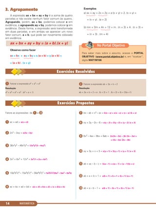 MATEMÁTICA14
ᕡ Fatorar a expressão a4 + a3 + a2
Resolução
a4 + a3 + a2 = a2 . (a2 + a + 1)
ᕢ Fatorar a expressão ab + 2a + b + 2
Resolução
ab + 2a + b + 2 = a . (b + 2) + 1 . (b + 2) = (b + 2)(a +1)
3. Agrupamento
A expressão ax + bx + ay + by é a soma de quatro
parcelas e não existe nenhum fator comum às quatro.
Agrupando, porém, ax + bx, podemos colocar x em
evidência, e agrupando ay + by, podemos colocar y em
evidência. Desta forma, a expressão será transformada
em duas parcelas, e em ambas vai aparecer um novo
fator comum, a + b, que pode ser novamente colocado
em evidência.
Observe como fazer
ax + bx + ay + by = x.(a + b) + y.(a + b) =
= (a + b) . (x + y)
Exemplos
a) ax + ay + 2x + 2y = a (x + y) + 2. (x + y) =
= (x + y) . (a + 2)
b) mn + 3m + 4n + 12 = m . (n + 3) + 4 . (n + 3) =
= (n + 3) . (m + 4)
ax + bx + ay + by = (a + b).(x + y)
Fatore as expressões de ᕡ a Ƹ:
ᕡ ac + ad = a(c + d)
ᕢ 2x2 – 3xy = x(2x – 3y)
ᕣ 36x2y2 – 48x3y4 = 12x2y2(3 – 4xy2)
ᕤ 3x2 + 6x3 + 12x4 = 3x2(1 + 2x + 4x2)
ᕥ 10a2b3c4 – 15a3b2c4 – 30a4b3c2 = 5a2b2c2(2bc2 – 3ac2 – 6a2b)
ᕦ ac + bc + ad + bd = a(c + d) + b(c + d) = (c + d)(a + b)
ᕧ bx – ab + x2 – ax = b(x – a) + x(x – a) = (x – a) (b + x)
ᕨ xy + 3y – 2x – 6 = x(y – 2) + 3(y – 2) = (y – 2) (x + 3)
ᕩ 6x2 – 4ax – 9bx + 6ab = 2x(3x – 2a) – 3b (3x – 2a) =
= (3x – 2a) (2x – 3b)
µ xy + 3y + x + 3 = x(y + 1) + 3(y + 1) = (y + 1) (x + 3)
¸ ab + ac – b – c = b(a – 1) + c(a – 1) = (a – 1)(b + c)
¹ ab + a + b + 1 = a(b + 1) + b + 1 = (b + 1) (a + 1)
Ƹ ab + a – b – 1 = a(b + 1) – (b + 1) = (b + 1) (a – 1)
Para saber mais sobre o assunto, acesse o PORTAL
OBJETIVO (www.portal.objetivo.br) e, em “localizar”,
digite MAT1M106
No Portal Objetivo
C1_1AMAT_2013_Rose 10/09/12 13:01 Página 14
 