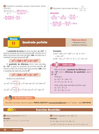 MATEMÁTICA16
ᕩ Simplifique a expressão, supondo o denominador diferen-
te de zero.
ab + a + b + 1 a(b + 1) + b + 1
——————— = –––––––––––––––– =
a2 – 1 (a + 1) (a – 1)
(b + 1) (a + 1) b + 1
= –––––––––––––– = –––––––
(a + 1) (a – 1) a – 1
µ Racionalize o denominador da fração .
RESOLUÇÃO:
= . =
= = = ͙ළළ6 + 2
͙ළළ6 + ͙ළළ4
––––––––––
3 – 2
͙ළළ2 (͙ළළ3 + ͙ළළ2)
–––––––––––––––
(͙ළළ3)2
– (͙ළළ2)2
͙ළළ2
––––––––––
͙ළළ3 – ͙ළළ2
͙ළළ3 + ͙ළළ2
–––––––––––
͙ළළ3 + ͙ළළ2
͙ළළ2
––––––––––
͙ළළ3 – ͙ළළ2
͙ළළ2
––––––––––
͙ළළ3 – ͙ළළ2
O quadrado da soma de duas parcelas, (a + b)2, é
igual ao quadrado da primeira parcela, a2, somado com o
dobro do produto das duas parcelas, 2ab, somado com o
quadrado da segunda parcela, b2.
O quadrado da diferença entre duas parcelas,
(a – b)2, é igual ao quadrado da primeira parcela, a2,
menos o dobro do produto das duas parcelas, 2ab, mais
o quadrado da segunda parcela, b2.
Observe as justificativas
Exemplos
a) 4a2 + 4ab + b2 = (2a)2 + 2 . 2a . b + b2 =
= (2a + b)2
b) 36 – 12x + x2 = 62 – 2 . 6 . x + x2 = (6 – x)2
(a + b)2
= (a + b).(a + b) = a2
+ ab + ab + b2
= a2
+ 2ab + b2
(a – b)2
= (a – b).(a – b) = a2
– ab – ab + b2
= a2
– 2ab + b2
a2 – 2ab + b2 = (a – b)2
a2 + 2ab + b2 = (a + b)2
Não confunda o quadrado da diferença, que é
(a – b)2, com a diferença de quadrados, que é
a2 – b2.
Note que:
(a – b)2 = a2 – 2ab + b2
a2 – b2 = (a + b) . (a – b)
Note, ainda, pelo exemplo numérico, que:
(5 – 2)2 = 32 = 9
52 – 22 = 25 – 4 = 21
Saiba mais??
11 Quadrado perfeito • Quadrado da soma
• Quadrado da diferença
ᕡ Fatorar a expressão 49 – 14x + x2
Resolução
49 – 14x + x2 = 72 – 2 . 7 . x + x2 = (7 – x)2
ᕢ Fatorar a expressão a2 + b2 – (2ab + c2)
Resolução
a2 + b2 – (2ab + c2) = a2 + b2 – 2ab – c2 =
= (a – b)2 – c2 = [(a – b) + c] . [(a – b) – c] = (a – b + c)(a – b – c)
Para saber mais sobre o assunto, acesse o PORTAL OBJETIVO (www.portal.objetivo.br) e, em “localizar”, digite MAT1M108
No Portal Objetivo
C1_1AMAT_2013_Rose 10/09/12 13:01 Página 16
 