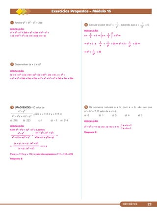 MATEMÁTICA 23
ᕡ Fatorar a2 + b2 – c2 + 2ab
RESOLUÇÃO:
a2 + b2 – c2 + 2ab = a2 + 2ab + b2 – c2 =
= (a + b)2 – c2 = (a + b + c)(a + b – c)
ᕢ Desenvolver (a + b + c)2
RESOLUÇÃO:
(a + b + c)2 = [(a + b) + c]2 = (a + b)2 + 2(a + b) . c + c2 =
= a2 + b2 + 2ab + 2ac + 2bc + c2 = a2 + b2 + c2 + 2ab + 2ac + 2bc
ᕣ (MACKENZIE) – O valor de
, para x = 111 e y = 112, é
a) 215 b) 223 c) 1 d) – 1 e) 214
RESOLUÇÃO:
Com x3 – x2y + xy2 – y3 ≠ 0, temos
= =
= = x + y
Para x = 111 e y = 112, o valor da expressão é 111 + 112 = 223
Resposta: B
ᕤ Calcular o valor de a2 + , sabendo que a + = 5.
RESOLUÇÃO:
a + = 5 ⇒ ΂a + ΃
2
= 52 ⇔
⇔ a2 + 2 . a . + = 25 ⇔ a2 + 2 + = 25 ⇔
⇔ a2 + = 23
ᕥ Os números naturais a e b, com a > b, são tais que
a2 – b2 = 7. O valor de a – b é:
a) 0 b) 1 c) 3 d) 4 e) 7
RESOLUÇÃO:
a2 – b2 = 7 ⇔ (a + b) . (a – b) = 7 ⇔
Resposta: B
(x + y) . (x – y) . (x2 + y2)
––––––––––––––––––––––––
(x – y) . (x2 + y2)
x4 – y4
––––––––––––––––––
x3 – x2y + xy2 – y3
(x2 – y2) . (x2 + y2)
–––––––––––––––––––
x2(x – y) + y2(x – y)
x4 – y4
––––––––––––––––––
x3 – x2y + xy2 – y3
a + b = 7
a – b = 1Ά
1
–––
a2
1
–––
a2
1
–––
a2
1
–––
a
1
–––
a
1
–––
a
1
–––
a
1
–––
a2
Exercícios Propostos – Módulo 16
C1_1AMAT_2013_Rose 10/09/12 13:01 Página 23
 