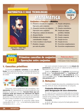 MATEMÁTICA24
1. Conceitos primitivos
O conceito de conjunto é primitivo, ou seja, não de-
finido. Um cacho de bananas, um cardume de peixes ou
uma coleção de livros são todos exemplos de conjuntos
de coisas.
Conjuntos, como usualmente são concebidos, têm
elementos. Um elemento de um conjunto pode ser uma
banana, um peixe ou um livro. Convém frisar que um
conjunto pode ele mesmo ser elemento de algum
outro conjunto. Por exemplo, uma reta é um conjunto
de pontos; um feixe de retas é um conjunto em que cada
elemento (reta) é também conjunto (de pontos).
Em geral, indicaremos os conjuntos pelas letras
maiúsculas A, B, C, ..., X, ..., e os elementos pelas letras
minúsculas a, b, c, ..., x, y, ...
Um outro conceito fundamental é o de relação de
pertinência, que nos dá um relacionamento entre um
elemento e um conjunto.
Se x é um elemento de um conjunto, escreveremos
x ∈ A. Lê-se: “x é elemento de A” ou “x pertence a A”
Se x não é um elemento de um conjunto A, escre-
veremos x ∉ A. Lê-se: “x não é elemento de A” ou “x
não pertence a A”.
2. Notações
Quanto à notação dos conjuntos, estabelecemos três
formas, entre as usuais, de apresentar um conjunto.
Conjunto determinado
pela designação de seus elementos
É o caso em que o conjunto é dado pela enumeração
de seus elementos. Indicamo-lo escrevendo os seus ele-
mentos entre chaves e separando-os, dois a dois, por
vírgula, ou ponto e vírgula.
Exemplos
a) {3, 6, 7, 8} indica o conjunto formado pelos elemen-
tos: 3, 6, 7 e 8.
Conjuntos e Funções – Módulos
1e2
Primeiros conceitos de conjuntos
– Operações entre conjuntos
• Conjunto • Pertinência • Diagrama
• Subconjunto • União • Intersecção
John Venn – (1834-1923)
Diagramas de Venn
1 – Primeiros conceitos de conjuntos –
Operações entre conjuntos
2 – Primeiros conceitos de conjuntos –
Operações entre conjuntos
3 – Diagramas e número de elementos
4 – Relação binária
5 – Definição de função; domínio,
contradomínio e imagem
6 – Como reconhecer uma função
7 – Domínio e imagem
por meio do gráfico
8 – Função sobrejetora,
injetora e bijetora
9 – Funções monotônicas
10 – Função par, ímpar,
periódica e limitada
11 – Função composta
12 – Função composta
13 – Função inversa
14 – Função inversa
15 – Exercícios complementares
16 – Exercícios complementares
C1_1AMAT_2013_Rose 10/09/12 13:01 Página 24
 