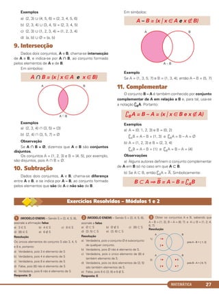 MATEMÁTICA 27
Exemplos
a) {2, 3} ʜ {4, 5, 6} = {2, 3, 4, 5, 6}
b) {2, 3, 4} ʜ {3, 4, 5} = {2, 3, 4, 5}
c) {2, 3} ʜ {1, 2, 3, 4} = {1, 2, 3, 4}
d) {a, b} ʜ Ø = {a, b}
9. Intersecção
Dados dois conjuntos, A e B, chama-se intersecção
de A e B, e indica-se por A ∩ B, ao conjunto formado
pelos elementos de A e de B.
Em símbolos:
Exemplos
a) {2, 3, 4} ʝ {3, 5} = {3}
b) {2, 4} ʝ {3, 5, 7} = Ø
Observação
Se A ∩ B = Ø, dizemos que A e B são conjuntos
disjuntos.
Os conjuntos A = {1, 2, 3} e B = {4, 5}, por exemplo,
são disjuntos, pois A ʝ B = Ø.
10. Subtração
Dados dois conjuntos, A e B, chama-se diferença
entre A e B, e se indica por A – B, ao conjunto formado
pelos elementos que são de A e não são de B.
Em símbolos:
Exemplo
Se A = {1, 3, 5, 7} e B = {1, 3, 4}, então A – B = {5, 7}
11. Complementar
O conjunto B – A é também conhecido por conjunto
complementar de A em relação a B e, para tal, usa-se
a notação ֙BA. Portanto:
Exemplos
a) A = {0, 1, 2, 3} e B = {0, 2}
֙AB = A – B = {1, 3} e ֙BA = B – A = Ø
b) A = {1, 2, 3} e B = {2, 3, 4}
֙AB = A – B = {1} e ֙BA = B – A = {4}
Observações
a) Alguns autores definem o conjunto complementar
de A em B só no caso em que A ʚ B.
b) Se A ʚ B, então ֙BA =
—
A. Simbolicamente:
B ʚ A ⇒
—
B = A – B = ֙AB
A – B = {x ͉ x ∈ A e x ∉ B}
֙BA = B – A = {x ͉ x ∈ B e x ∉ A}
A ʝ B = {x ͉ x ∈ A e x ∈ B}
ᕡ (MODELO ENEM) – Sendo S = {3; 4; 5; 8},
assinale a afirmação falsa:
a) 3 ∈ S b) 4 ∈ S c) 8 ∈ S
d) {8} ∈ S e) 6 ∉ S
Resolução
Os únicos elementos do conjunto S são 3, 4, 5
e 8 e, portanto:
a) Verdadeira, pois 3 é elemento de S
b) Verdadeira, pois 4 é elemento de S
c) Verdadeira, pois 8 é elemento de S
d) Falsa, pois {8} não é elemento de S
e) Verdadeira, pois 6 não é elemento de S
Resposta: D
ᕢ (MODELO ENEM) – Sendo S = {3; 4; 5; 8},
assinale a falsa:
a) Ø ʚ S b) Ø ∉ S c) {8} ʚ S
d) {3; 5} ʚ S e) {3; 6} ʚ S
Resolução
a) Verdadeira, pois o conjunto Ø é subconjunto
de qualquer conjunto.
b) Verdadeira, pois Ø não é elemento de S.
c) Verdadeira, pois o único elemento de {8} é
também elemento de S.
d) Verdadeira, pois os dois elementos de {3; 5}
são também elementos de S.
e) Falsa, pois 6 ∈ {3; 6} e 6 ∉ S.
Resposta: E
ᕣ Obter os conjuntos A e B, sabendo que
A – B = {1; 2}, B – A = {6; 7} e A ʜ B = {1; 2; 4;
6; 7}
Resolução
Exercícios Resolvidos – Módulos 1 e 2
C1_1AMAT_2013_Rose 10/09/12 13:01 Página 27
 