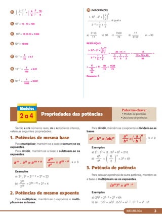 MATEMÁTICA 3
Ƹ
– 2
=
2
=
ƹ 102 = 10 . 10 = 100
ƺ 103 = 10.10.10 = 1 000
ƻ 104 = 10 000
Ƽ 10–1 = = 0,1
ƽ 10– 2 = = 0,01
ƾ 10– 3 = = 0,001
ƿ (MACKENZIE)
é igual a
a) b) 90 c) d) e) – 90
RESOLUÇÃO:
= = =
= = 17 . =
Resposta: C
΂ 3
–––
4
΃ ΂
4
–––
3 ΃
16
–––
9
1
–––––
1000
1
––––
100
1
–––
10
17
––––––
73
––––
90
90
––––
73
1530
–––––
73
2
(– 5)2 – 32 + ΂––΃
0
3
––––––––––––––––––
1 1
3– 2 + –– + ––
5 2
25 – 9 + 1
–––––––––––––––––
1 1 1
––– + ––– + –––
9 5 2
17
–––––––––––––––––
10 + 18 + 45
–––––––––––––
90
3150
–––––
17
1530
–––––
73
17
–––––
3150
2
(– 5)2 – 32 + ΂––΃
0
3
––––––––––––––––––
1 1
3– 2 + –– + ––
5 2
Sendo a e b números reais, m e n números inteiros,
valem as seguintes propriedades:
1. Potências de mesma base
Para multiplicar, mantém-se a base e somam-se os
expoentes.
Para dividir, mantém-se a base e subtraem-se os
expoentes.
, a 0
Exemplos
a) 23 . 22 = 23 + 2 = 25 = 32
b) = 280 – 78 = 22 = 4
2. Potências de mesmo expoente
Para multiplicar, mantém-se o expoente e multi-
plicam-se as bases.
Para dividir, mantém-se o expoente e dividem-se as
bases.
, b 0
Exemplos
a) 23 . 33 = (2 . 3)3 = 63 = 216
b) =
4
= 34 = 81
3. Potência de potência
Para calcular a potência de outra potência, mantém-se
a base e multiplicam-se os expoentes.
Exemplos
a) (22)3 = 22 . 3 = 26 = 64
b) (a2 . b3)2 = (a2)2 . (b3)2 = a2 . 2 . b3 . 2 = a4 . b6
(am)n = am . n
am
–––– = am – n
anam . an = am + n
280
––––
278
΃΂
6
–––
2
64
––––
24
an a
––– = ΂–––΃
n
bn b
an . bn = (ab)n
2 a 4 Propriedades das potências • Produto de potências
• Quociente de potências
C1_1AMAT_2013_Rose 10/09/12 13:01 Página 3
 