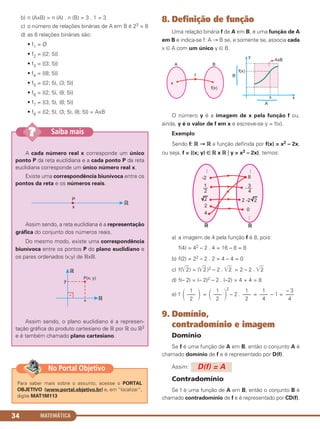 b) n (AxB) = n (A) . n (B) = 3 . 1 = 3
c) o número de relações binárias de A em B é 23 = 8
d) as 8 relações binárias são:
• f1 = Ø
• f2 = {(2; 5)}
• f3 = {(3; 5)}
• f4 = {(8; 5)}
• f5 = {(2; 5), (3; 5)}
• f6 = {(2; 5), (8; 5)}
• f7 = {(3; 5), (8; 5)}
• f8 = {(2; 5), (3; 5), (8; 5)} = AxB
8. Definição de função
Uma relação binária f de A em B, é uma função de A
em B e indica-se f: A → B se, e somente se, associa cada
x ∈ A com um único y ∈ B.
O número y é a imagem de x pela função f ou,
ainda, y é o valor de f em x e escreve-se y = f(x).
Exemplo
Sendo f: ‫ޒ‬ → ‫ޒ‬ a função definida por f(x) = x2 – 2x,
ou seja, f = {(x; y) ∈ ‫ޒ‬ x ‫ޒ‬ ͉ y = x2 – 2x}, temos:
a) a imagem de 4 pela função f é 8, pois:
f(4) = 42 – 2 . 4 = 16 – 8 = 8
b) f(2) = 22 – 2 . 2 = 4 – 4 = 0
c) f(͙ළළ2) = (͙ළළ2 )2 – 2 . ͙ළළ2 = 2 – 2 . ͙ළළ2
d) f(– 2) = (– 2)2 – 2 . (–2) = 4 + 4 = 8
e) f =
2
– 2 . = – 1 =
9. Domínio,
contradomínio e imagem
Domínio
Se f é uma função de A em B, então o conjunto A é
chamado domínio de f e é representado por D(f).
Assim:
Contradomínio
Se f é uma função de A em B, então o conjunto B é
chamado contradomínio de f e é representado por CD(f).
D(f) = A
΂
1
–––
2 ΃ ΂
1
–––
2 ΃
1
–––
2
1
–––
4
– 3
–––
4
MATEMÁTICA34
A cada número real x corresponde um único
ponto P da reta euclidiana e a cada ponto P da reta
euclidiana corresponde um único número real x.
Existe uma correspondência biunívoca entre os
pontos da reta e os números reais.
Assim sendo, a reta euclidiana é a representação
gráfica do conjunto dos números reais.
Do mesmo modo, existe uma correspondência
biunívoca entre os pontos P do plano euclidiano e
os pares ordenados (x;y) de ‫ޒ‬x‫.ޒ‬
Assim sendo, o plano euclidiano é a represen-
tação gráfica do produto cartesiano de ‫ޒ‬ por ‫ޒ‬ ou ‫ޒ‬2
e é também chamado plano cartesiano.
Saiba mais??
Para saber mais sobre o assunto, acesse o PORTAL
OBJETIVO (www.portal.objetivo.br) e, em “localizar”,
digite MAT1M113
No Portal Objetivo
C1_1AMAT_2013_Rose 10/09/12 13:02 Página 34
 