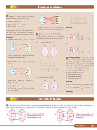 MATEMÁTICA 39
ᕡ Sejam A = {1; 2; 3}, B = {2; 4; 5; 6} e as
seguintes relações binárias de A em B
a) f = {(x; y) ∈ A x B ͉ y = x + 1}
b) g = {(x; y) ∈ A x B ͉ y = x + 3}
c) h = {(x; y) ∈ A x B ͉ y > x}
Obter f, g e h; verificar se cada uma delas é ou
não função; em caso afirmativo, escrever o
domínio, o contradomínio e o conjunto imagem.
Resolução
a) f = {(x; y) ∈ A x B ͉ y = x + 1} = {(1; 2), (3; 4)}
f não é função, pois 2 ∈ A não se relaciona
com nenhum elemento de B.
b) g = {(x; y) ∈ A x B ͉ y = x + 3} = {(1: 4), (2; 5),
(3; 6)}
g é função de A em B; D(g) = A, CD(g) = B
Im(g) = {4; 5; 6}
c) h = {(x; y) ∈ A x B ͉ y > x} =
= {(1;2), (1;4), (1;5), (1;6), (2;4), (2;5), (2;6),
(3;4), (3;5), (3;6)}
h não é função, pois 2, por exemplo, se
relaciona com mais de um elemento de B.
ᕢ Dados os conjuntos A = {1, 4, 9} e B = {–1,
1, 2, 3}, represente, pelo diagrama de flechas e
pelo diagrama cartesiano, as relações binárias
1o.) f = {(x, y) ∈ AxB | y = x – 2}
2o.) g = {(x, y) ∈ AxB | y2 = x}
Resolução
1o.)
2o.)
ᕣ (MODELO ENEM) – Catarina e seu filho
Pedro mediram o comprimento de um palmo de
suas mãos, obtendo 20 cm e 15 cm, respectiva-
mente. Catarina mediu uma mesa obtendo 10
palmos da sua mão. Usando a mão de Pedro
para medir a mesma mesa, obteremos
a) pouco menos de 13 palmos.
b) pouco mais de 13 palmos.
c) exatamente 13 palmos.
d) exatamente 14 palmos.
e) exatamente 15 pulsos.
Resolução
Se p for o número de palmos de Pedro, então:
p . 15 = 10 . 20 ⇒ p = = 13,333…
Resposta: B
200
–––––
15
ᕡ Os diagramas de flechas a seguir representam relações binárias de A em B. Dizer, para cada uma delas, se é ou não função. Em
caso negativo, justifique. Em caso positivo, dizer qual é o o domínio, o contradomínio e o conjunto imagem.
Não é função, pois 3 ∈ A
está relacionado a dois ele-
mento de B
Não é função, pois 3 ∈ A
não se relaciona com ne-
nhum elemento de B
C1_1AMAT_2013_Rose 10/09/12 13:02 Página 39
 