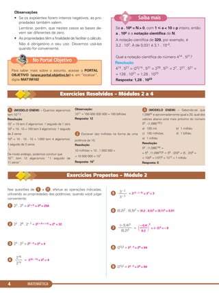 MATEMÁTICA4
ᕡ (MODELO ENEM) – Quantos algarismos
tem 1011?
Resolução
101 = 10 tem 2 algarismos: 1 seguido de 1 zero
102 = 10 . 10 = 100 tem 3 algarismos: 1 seguido
de 2 zeros
103 = 10 . 10 . 10 = 1000 tem 4 algarismos:
1 seguido de 3 zeros
Ӈ
De modo análogo, podemos concluir que
1011 tem 12 algarismos: “1 seguido de
11 zeros”.
Observação:
1011 = 100 000 000 000 = 100 bilhões
Resposta: 12
ᕢ Escrever dez milhões na forma de uma
potência de 10.
Resolução
10 milhões = 10 . 1 000 000 =
= 10 000 000 = 107
Resposta: 107
ᕣ (MODELO ENEM) – Sabendo-se que
1,09832 é aproximadamente igual a 20, qual dos
valores abaixo está mais próximo do número
56 . (1,098)192?
a) 100 mil. b) 1 milhão.
c) 100 milhões. d) 1 bilhão.
e) 1 trilhão.
Resolução
56 . (1,098)192 =
= 56 . (1,09832)6 Ӎ 56 . (20)6 = (5 . 20)6 =
= 1006 = (102)6 = 1012 = 1 trilhão
Resposta: E
Exercícios Resolvidos – Módulos 2 a 4
Observações
• Se os expoentes forem inteiros negativos, as pro-
priedades também valem.
Lembrar, porém, que nestes casos as bases de-
vem ser diferentes de zero.
• As propriedades têm a finalidade de facilitar o cálculo.
Não é obrigatório o seu uso. Devemos usá-las
quando for conveniente.
Se a . 10p = N > 0, com 1 р a < 10 e p inteiro, então
a . 10p é a notação científica de N.
A notação científica de 320, por exemplo, é
3,2 . 102. A de 0,031 é 3,1 . 10–2.
Qual a notação científica do número 414 . 521?
Resolução
414 . 521 = (22)14 . 521 = 228 . 521 = 27 . 221 . 521 =
= 128 . 1021 = 1,28 . 1023
Resposta: 1,28 . 1023
Saiba mais??
Nas questões de ᕡ a ¸, efetue as operações indicadas,
utilizando as propriedades das potências, quando você julgar
conveniente.
ᕡ 23 . 25 = 23 + 5 = 28 = 256
ᕢ 22 . 26 . 2– 3 = 22 + 6 + (–3) = 25 = 32
ᕣ 24 : 22 = 24 – 2 = 22 = 4
ᕤ = 276 – 74 = 22 = 4
ᕥ = 3–2 – (– 3) = 31 = 3
ᕦ (0,2)2 . (0,5)2 = (0,2 . 0,5)2 = (0,1)2 = 0,01
ᕧ =
3
= (– 2)3 = – 8
ᕨ (22)3 = 22 . 3 = 26 = 64
ᕩ (23)2 = 23 . 2 = 26 = 64
(– 0,4)3
––––––––
(0,2)3
– 0,4
΂–––––
΃0,2
3– 2
–––––
3– 3
276
––––
274
Exercícios Propostos – Módulo 2
Para saber mais sobre o assunto, acesse o PORTAL
OBJETIVO (www.portal.objetivo.br) e, em “localizar”,
digite MAT1M102
No Portal Objetivo
C1_1AMAT_2013_Rose 10/09/12 13:01 Página 4
 
