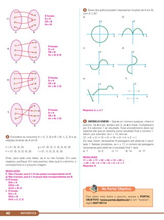 MATEMÁTICA40
ᕢ Considere os conjuntos A = {1, 3, 5} e B = {0, 1, 2, 3} e as
relações binárias de A em B:
f = {(1, 0), (5, 2)} g = {(1, 0), (3, 1), (5, 2), (5, 3)}
h = {(1, 0), (3, 2), (5, 2)} i = {(1, 1), (3, 2), (5, 3)}
Dizer, para cada uma delas, se é ou não função. Em caso
negativo, justifique. Em caso positivo, dizer qual é o domínio, o
contradomínio e o conjunto imagem.
RESOLUÇÃO:
f) Não é função, pois 3 ∈ A não possui correspondente em B
g) Não é função, pois 5 ∈ A possui dois correspondentes em B.
h) É função.
D(h) = A
CD(h) = B
Im(h) = {0, 2}
i) É função.
D(i) = A
CD(i) = B
Im(i) = {1, 2, 3}
ᕣ Quais dos gráficos podem representar funções de A em ‫,ޒ‬
com A ʚ ‫?ޒ‬
a) b)
c) d)
e) f)
Resposta: b, c, e, f
¿ (MODELO ENEM) – Seja n um número qualquer, inteiro e
positivo. Se n é par, divida-o por 2; se n é ímpar, multiplique-o
por 3 e adicione 1 ao resultado. Esse procedimento deve ser
repetido até que se obtenha como resultado final o número 1.
Assim, por exemplo, se n = 12, tem-se:
12 → 6 → 3 → 10 → 5 → 16 → 8 → 4 → 2 → 1
Ou seja, foram necessárias 9 passagens até obter-se o resul-
tado 1. Nessas condições, se n = 11, o número de passagens
necessárias para obter-se o resultado final 1 será
a) 7 b) 8 c) 11 d) 14 e) 17
RESOLUÇÃO:
11 → 34 → 17 → 52 → 26 → 13 → 40 →
→ 20 → 10 → 5 → 16 → 8 → 4 → 2 → 1
Resposta: D
É função.
D = A
CD = B
Im = B
É função.
D = A
CD = B
Im = {6; 7; 8}
É função.
D = A
CD = B
Im = {6; 7; 8}
É função.
D = A
CD = B
Im = {6; 8; 9}
Para saber mais sobre o assunto, acesse o PORTAL
OBJETIVO (www.portal.objetivo.br) e, em “localizar”,
digite MAT1M114
No Portal Objetivo
C1_1AMAT_2013_Rose 10/09/12 13:02 Página 40
 